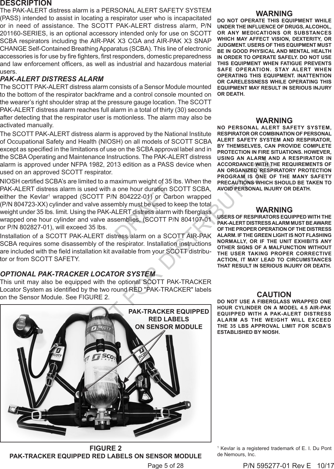 Page 5 of 28 P/N 595277-01 Rev E   10/17OPTIONAL PAK-TRACKER LOCATOR SYSTEMThis unit may also be equipped with the optional SCOTT PAK-TRACKER Locator System as identied by the two round RED &quot;PAK-TRACKER&quot; labels on the Sensor Module. See FIGURE 2. 1 Kevlar is a registered trademark of E. I. Du Pont de Nemours, Inc.WARNINGNO PERSONAL ALERT SAFETY SYSTEM, RESPIRATOR OR COMBINATION OF PERSONAL ALERT SAFETY SYSTEM AND RESPIRATOR, BY THEMSELVES, CAN PROVIDE COMPLETE PROTECTION IN FIRE SITUATIONS. HOWEVER, USING AN ALARM AND A RESPIRATOR IN ACCORDANCE WITH THE REQUIREMENTS OF AN ORGANIZED RESPIRATORY PROTECTION PROGRAM IS ONE OF THE MANY SAFETY PRECAUTIONS WHICH SHOULD BE TAKEN TO AVOID PERSONAL INJURY OR DEATH.WARNINGUSERS OF RESPIRATORS EQUIPPED WITH THE PAK-ALERT DISTRESS ALARM MUST BE AWARE OF THE PROPER OPERATION OF THE DISTRESS ALARM. IF THE GREEN LIGHT IS NOT FLASHING NORMALLY, OR IF THE UNIT EXHIBITS ANY OTHER SIGNS OF A MALFUNCTION WITHOUT THE USER TAKING PROPER CORRECTIVE ACTION, IT MAY LEAD TO CIRCUMSTANCES THAT RESULT IN SERIOUS INJURY OR DEATH.WARNINGDO NOT OPERATE THIS EQUIPMENT WHILE UNDER THE INFLUENCE OF DRUGS, ALCOHOL, OR ANY MEDICATIONS OR SUBSTANCES WHICH MAY AFFECT VISION, DEXTERITY, OR JUDGMENT. USERS OF THIS EQUIPMENT MUST BE IN GOOD PHYSICAL AND MENTAL HEALTH IN ORDER TO OPERATE SAFELY. DO NOT USE THIS EQUIPMENT WHEN FATIGUE PREVENTS SAFE OPERATION. STAY ALERT WHEN OPERATING THIS EQUIPMENT. INATTENTION OR CARELESSNESS WHILE OPERATING THIS EQUIPMENT MAY RESULT IN SERIOUS INJURY OR DEATH.FIGURE 2PAK-TRACKER EQUIPPED RED LABELS ON SENSOR MODULEPAK-TRACKER EQUIPPED RED LABELS ON SENSOR MODULEPAK-ALERT DISTRESS ALARMThe SCOTT PAK-ALERT distress alarm consists of a Sensor Module mounted to the bottom of the respirator backframe and a control console mounted on the wearer’s right shoulder strap at the pressure gauge location. The SCOTT PAK-ALERT distress alarm reaches full alarm in a total of thirty (30) seconds after detecting that the respirator user is motionless. The alarm may also be activated manually.The SCOTT PAK-ALERT distress alarm is approved by the National Institute of Occupational Safety and Health (NIOSH) on all models of SCOTT SCBA except as specied in the limitations of use on the SCBA approval label and in the SCBA Operating and Maintenance Instructions. The PAK-ALERT distress alarm is approved under NFPA 1982, 2013 edition as a PASS device when used on an approved SCOTT respirator.NIOSH certied SCBA’s are limited to a maximum weight of 35 lbs. When the PAK-ALERT distress alarm is used with a one hour duration SCOTT SCBA, either the Kevlar1 wrapped (SCOTT P/N 804222-01) or Carbon wrapped (P/N 804723-XX) cylinder and valve assembly must be used to keep the total weight under 35 lbs. limit. Using the PAK-ALERT distress alarm with berglass wrapped one hour cylinder and valve assemblies, (SCOTT P/N 804107-01 or P/N 802827-01), will exceed 35 lbs. Installation of a SCOTT PAK-ALERT distress alarm on a SCOTT AIR-PAK SCBA requires some disassembly of the respirator. Installation instructions are included with the eld installation kit available from your SCOTT distribu-tor or from SCOTT SAFETY.The PAK-ALERT distress alarm is a PERSONAL ALERT SAFETY SYSTEM (PASS) intended to assist in locating a respirator user who is incapacitated or in need of assistance. The SCOTT PAK-ALERT distress alarm, P/N 201160-SERIES, is an optional accessory intended only for use on SCOTT SCBA respirators including the AIR-PAK X3 CGA and AIR-PAK X3 SNAP CHANGE Self-Contained Breathing Apparatus (SCBA). This line of electronic accessories is for use by re ghters, rst responders, domestic preparedness and law enforcement ofcers, as well as industrial and hazardous material users.DESCRIPTIONCAUTIONDO NOT USE A FIBERGLASS WRAPPED ONE HOUR CYLINDER ON A MODEL 4.5 AIR-PAK EQUIPPED WITH A PAK-ALERT DISTRESS ALARM AS THE WEIGHT WILL EXCEED THE 35 LBS APPROVAL LIMIT FOR SCBA’S ESTABLISHED BY NIOSH.DRAFT  NOT FOR DISTRIBUTION