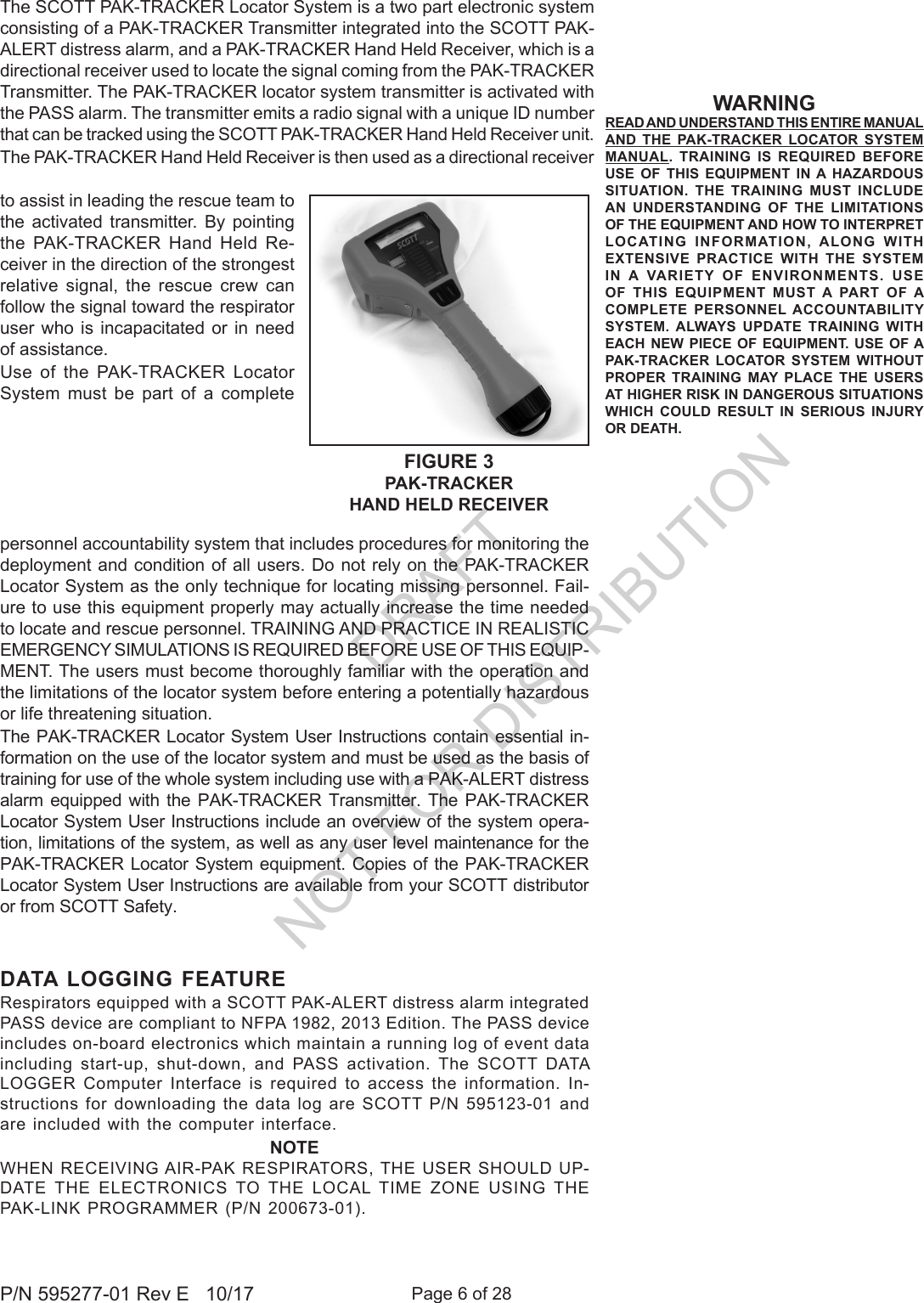 Page 6 of 28P/N 595277-01 Rev E   10/17WARNINGREAD AND UNDERSTAND THIS ENTIRE MANUAL AND THE PAK-TRACKER LOCATOR SYSTEM MANUAL. TRAINING IS REQUIRED BEFORE USE OF THIS EQUIPMENT IN A HAZARDOUS SITUATION. THE TRAINING MUST INCLUDE AN UNDERSTANDING OF THE LIMITATIONS OF THE EQUIPMENT AND HOW TO INTERPRET LOCATING INFORMATION, ALONG WITH EXTENSIVE PRACTICE WITH THE SYSTEM IN A VARIETY OF ENVIRONMENTS. USE OF THIS EQUIPMENT MUST A PART OF A COMPLETE PERSONNEL ACCOUNTABILITY SYSTEM. ALWAYS UPDATE TRAINING WITH EACH NEW PIECE OF EQUIPMENT. USE OF A PAK-TRACKER LOCATOR SYSTEM WITHOUT PROPER TRAINING MAY PLACE THE USERS AT HIGHER RISK IN DANGEROUS SITUATIONS WHICH COULD RESULT IN SERIOUS INJURY OR DEATH.The SCOTT PAK-TRACKER Locator System is a two part electronic system consisting of a PAK-TRACKER Transmitter integrated into the SCOTT PAK-ALERT distress alarm, and a PAK-TRACKER Hand Held Receiver, which is a directional receiver used to locate the signal coming from the PAK-TRACKER Transmitter. The PAK-TRACKER locator system transmitter is activated with the PASS alarm. The transmitter emits a radio signal with a unique ID number that can be tracked using the SCOTT PAK-TRACKER Hand Held Receiver unit. The PAK-TRACKER Hand Held Receiver is then used as a directional receiver personnel accountability system that includes procedures for monitoring the deployment and condition of all users. Do not rely on the PAK-TRACKER Locator System as the only technique for locating missing personnel. Fail-ure to use this equipment properly may actually increase the time needed to locate and rescue personnel. TRAINING AND PRACTICE IN REALISTIC EMERGENCY SIMULATIONS IS REQUIRED BEFORE USE OF THIS EQUIP-MENT. The users must become thoroughly familiar with the operation and the limitations of the locator system before entering a potentially hazardous or life threatening situation.The PAK-TRACKER Locator System User Instructions contain essential in-formation on the use of the locator system and must be used as the basis of training for use of the whole system including use with a PAK-ALERT distress alarm equipped with the PAK-TRACKER Transmitter. The PAK-TRACKER Locator System User Instructions include an overview of the system opera-tion, limitations of the system, as well as any user level maintenance for the PAK-TRACKER Locator System equipment. Copies of the PAK-TRACKER Locator System User Instructions are available from your SCOTT distributor or from SCOTT Safety.to assist in leading the rescue team to the activated transmitter. By pointing the PAK-TRACKER Hand Held Re-ceiver in the direction of the strongest relative signal, the rescue crew can follow the signal toward the respirator user who is incapacitated or in need of assistance.Use of the PAK-TRACKER Locator System must be part of a complete FIGURE 3PAK-TRACKER HAND HELD RECEIVERDATA LOGGING FEATURERespirators equipped with a SCOTT PAK-ALERT distress alarm integrated PASS device are compliant to NFPA 1982, 2013 Edition. The PASS device includes on-board electronics which maintain a running log of event data including  start-up,  shut-down,  and  PASS  activation.  The  SCOTT  DATA LOGGER Computer Interface is required to access the information. In-structions for downloading the data log are SCOTT P/N 595123-01 and are included with the computer interface.NOTEWHEN RECEIVING AIR-PAK RESPIRATORS, THE USER  SHOULD  UP-DATE  THE  ELECTRONICS  TO  THE  LOCAL  TIME  ZONE  USING  THE PAK-LINK PROGRAMMER (P/N 200673-01).DRAFT  NOT FOR DISTRIBUTION