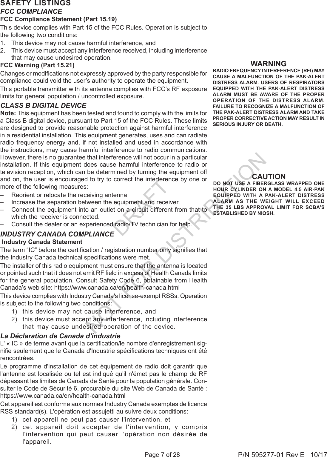 Page 7 of 28 P/N 595277-01 Rev E   10/17SAFETY LISTINGSWARNINGRADIO FREQUENCY INTERFERENCE (RFI) MAY CAUSE A MALFUNCTION OF THE PAK-ALERT DISTRESS ALARM. USERS OF RESPIRATORS EQUIPPED WITH THE PAK-ALERT DISTRESS ALARM MUST BE AWARE OF THE PROPER OPERATION OF THE DISTRESS ALARM. FAILURE TO RECOGNIZE A MALFUNCTION OF THE PAK-ALERT DISTRESS ALARM AND TAKE PROPER CORRECTIVE ACTION MAY RESULT IN SERIOUS INJURY OR DEATH.FCC COMPLIANCEFCC Compliance Statement (Part 15.19)This device complies with Part 15 of the FCC Rules. Operation is subject to the following two conditions: 1.  This device may not cause harmful interference, and 2.  This device must accept any interference received, including interference that may cause undesired operation.FCC Warning (Part 15.21)Changes or modications not expressly approved by the party responsible for compliance could void the user’s authority to operate the equipment.This portable transmitter with its antenna complies with FCC’s RF exposure limits for general population / uncontrolled exposure. INDUSTRY CANADA COMPLIANCE Industry Canada StatementThe term “IC” before the certication / registration number only signies that the Industry Canada technical specications were met.The installer of this radio equipment must ensure that the antenna is located or pointed such that it does not emit RF eld in excess of Health Canada limits for the general population. Consult Safety Code 6, obtainable from Health Canada’s web site: https://www.canada.ca/en/health-canada.htmlThis device complies with Industry Canada&apos;s license-exempt RSSs. Operation is subject to the following two conditions: 1)  this device may not cause interference, and 2)  this device must accept any interference, including interference that may cause undesired operation of the device.CLASS B DIGITAL DEVICENote: This equipment has been tested and found to comply with the limits for a Class B digital device, pursuant to Part 15 of the FCC Rules. These limits are designed to provide reasonable protection against harmful interference in a residential installation. This equipment generates, uses and can radiate radio frequency energy and, if not installed and used in accordance with the instructions, may cause harmful interference to radio communications. However, there is no guarantee that interference will not occur in a particular installation. If this equipment does cause harmful interference to radio or television reception, which can be determined by turning the equipment off and on, the user is encouraged to try to correct the interference by one or more of the following measures:–  Reorient or relocate the receiving antenna–  Increase the separation between the equipment and receiver.–  Connect the equipment into an outlet on a circuit different from that to which the receiver is connected.–  Consult the dealer or an experienced radio/TV technician for help.CAUTIONDO NOT USE A FIBERGLASS WRAPPED ONE HOUR CYLINDER ON A MODEL 4.5 AIR-PAK EQUIPPED WITH A PAK-ALERT DISTRESS ALARM AS THE WEIGHT WILL EXCEED THE 35 LBS APPROVAL LIMIT FOR SCBA’S ESTABLISHED BY NIOSH.La Déclaration de Canada d&apos;industrieL&apos; « IC » de terme avant que la certication/le nombre d&apos;enregistrement sig-nie seulement que le Canada d&apos;Industrie spécications techniques ont été rencontrées. Le programme  d&apos;installation de  cet  équipement de  radio  doit garantir  que l&apos;antenne est localisée ou tel est indiqué qu&apos;il n&apos;émet pas le champ de RF dépassant les limites de Canada de Santé pour la population générale. Con-sulter le Code de Sécurité 6, procurable du site Web de Canada de Santé : https://www.canada.ca/en/health-canada.htmlCet appareil est conforme aux normes Industry Canada exemptes de licence RSS standard(s). L&apos;opération est assujetti au suivre deux conditions:1)  cet appareil ne peut pas causer l&apos;intervention, et 2)  cet appareil doit accepter de l&apos;intervention, y compris l&apos;intervention  qui  peut  causer  l&apos;opération  non  désirée  de l&apos;appareil.DRAFT  NOT FOR DISTRIBUTION