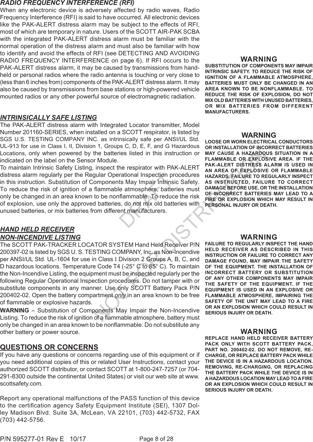 Page 8 of 28P/N 595277-01 Rev E   10/17QUESTIONS OR CONCERNSIf you have any questions or concerns regarding use of this equipment or if you need additional copies of this or related User Instructions, contact your authorized SCOTT distributor, or contact SCOTT at 1-800-247-7257 (or 704-291-8300 outside the continental United States) or visit our web site at www.scottsafety.com.RADIO FREQUENCY INTERFERENCE (RFI)When any electronic device is adversely  affected  by  radio  waves,  Radio Frequency Interference (RFI) is said to have occurred. All electronic devices like the PAK-ALERT distress alarm may be subject to the effects of RFI, most of which are temporary in nature. Users of the SCOTT AIR-PAK SCBA with the integrated PAK-ALERT distress alarm must be familiar with the normal operation of the distress alarm and must also be familiar with how to identify and avoid the effects of RFI (see DETECTING AND AVOIDING RADIO FREQUENCY INTERFERENCE on  page 6). If RFI occurs to the PAK-ALERT distress alarm, it may be caused by transmissions from hand-held or personal radios where the radio antenna is touching or very close to (less than 6 inches from) components of the PAK-ALERT distress alarm. It may also be caused by transmissions from base stations or high-powered vehicle mounted radios or any other powerful source of electromagnetic radiation. INTRINSICALLY SAFE LISTINGThe PAK-ALERT distress alarm with Integrated Locator transmitter, Model Number 201160-SERIES, when installed on a SCOTT respirator, is listed by SGS U.S. TESTING COMPANY INC. as intrinsically safe per ANSI/UL Std. UL-913 for use in Class I, II, Division 1, Groups C, D, E, F, and G Hazardous Locations, only when powered by the batteries listed in this instruction or indicated on the label on the Sensor Module.To maintain Intrinsic Safety Listing, inspect the respirator with PAK-ALERT distress alarm regularly per the Regular Operational Inspection procedures in this instruction. Substitution of Components May Impair Intrinsic Safety. To reduce the risk of ignition of a ammable atmosphere, batteries must only be changed in an area known to be nonammable. To reduce the risk of explosion, use only the approved batteries, do not mix old batteries with unused batteries, or mix batteries from different manufacturers.Report any operational malfunctions of the PASS function of this device to the certication agency Safety Equipment Institute (SEI), 1307 Dol-ley Madison Blvd. Suite 3A, McLean, VA 22101, (703) 442-5732, FAX (703) 442-5756.HAND HELD RECEIVERNON-INCENDIVE LISTINGThe SCOTT PAK-TRACKER LOCATOR SYSTEM Hand Held Receiver P/N 200397-02 is listed by SGS U. S. TESTING COMPANY, Inc. as Non-Incendive per ANSI/UL Std. UL-1604 for use in Class I Division 2 Groups A, B, C, and D hazardous locations. Temperature Code T4 (-25° C to 85° C). To maintain the Non-Incendive Listing, the equipment must be inspected regularly per the following Regular Operational Inspection procedures. Do not tamper with or substitute components in any manner. Use only SCOTT Battery Pack P/N 200402-02. Open the battery compartment only in an area known to be free of ammable or explosive hazards.WARNING  – Substitution of Components May Impair the Non-Incendive Listing. To reduce the risk of ignition of a ammable atmosphere, battery must only be changed in an area known to be nonammable. Do not substitute any other battery or power source.WARNINGFAILURE TO REGULARLY INSPECT THE HAND HELD RECEIVER AS DESCRIBED IN THIS INSTRUCTION OR FAILURE TO CORRECT ANY DAMAGE FOUND, MAY IMPAIR THE SAFETY OF THE EQUIPMENT. THE INSTALLATION OF INCORRECT BATTERY OR SUBSTITUTION OF ANY OTHER COMPONENTS MAY IMPAIR THE SAFETY OF THE EQUIPMENT. IF THE EQUIPMENT IS USED IN AN EXPLOSIVE OR FLAMMABLE ATMOSPHERE, IMPAIRING THE SAFETY OF THE UNIT MAY LEAD TO A FIRE OR AN EXPLOSION WHICH COULD RESULT IN SERIOUS INJURY OR DEATH.WARNINGREPLACE HAND HELD RECEIVER BATTERY PACK ONLY WITH SCOTT BATTERY PACK, PART NO. 200402-02. DO NOT REMOVE, RE-CHARGE, OR REPLACE BATTERY PACK WHILE THE DEVICE IS IN A HAZARDOUS LOCATION. REMOVING, RE-CHARGING, OR REPLACING THE BATTERY PACK WHILE THE DEVICE IS IN A HAZARDOUS LOCATION MAY LEAD TO A FIRE OR AN EXPLOSION WHICH COULD RESULT IN SERIOUS INJURY OR DEATH.WARNINGLOOSE OR WORN ELECTRICAL CONDUCTORS OR INSTALLATION OF INCORRECT BATTERIES MAY CAUSE A HAZARDOUS SITUATION IN A FLAMMABLE OR EXPLOSIVE AREA. IF THE PAK-ALERT DISTRESS ALARM IS USED IN AN AREA OF EXPLOSIVE OR FLAMMABLE HAZARDS, FAILURE TO REGULARLY INSPECT AS INSTRUCTED, FAILURE TO CORRECT DAMAGE BEFORE USE, OR THE INSTALLATION OF INCORRECT BATTERIES MAY LEAD TO A FIRE OR EXPLOSION WHICH MAY RESULT IN PERSONAL INJURY OR DEATH. WARNINGSUBSTITUTION OF COMPONENTS MAY IMPAIR INTRINSIC SAFETY. TO REDUCE THE RISK OF IGNITION OF A FLAMMABLE ATMOSPHERE, BATTERIES MUST ONLY BE CHANGED IN AN AREA KNOWN TO BE NONFLAMMABLE. TO REDUCE THE RISK OF EXPLOSION, DO NOT MIX OLD BATTERIES WITH UNUSED BATTERIES, OR MIX BATTERIES FROM DIFFERENT MANUFACTURERS.DRAFT  NOT FOR DISTRIBUTION