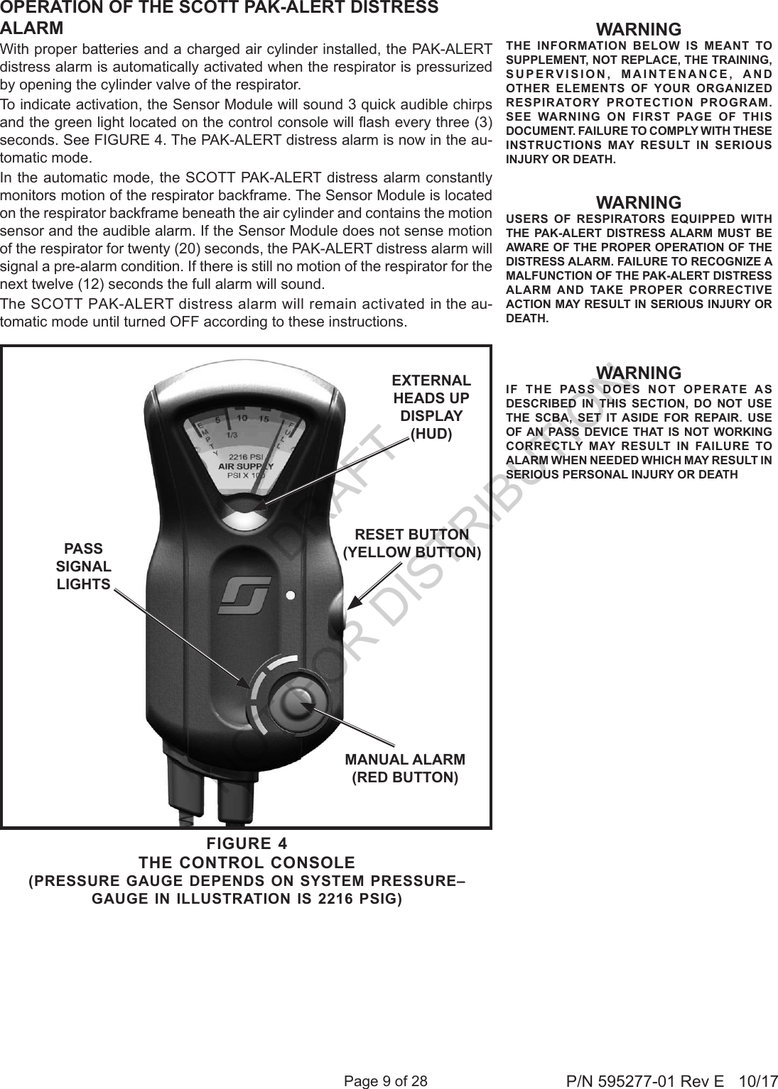 Page 9 of 28 P/N 595277-01 Rev E   10/17WARNINGTHE INFORMATION BELOW IS MEANT TO SUPPLEMENT, NOT REPLACE, THE TRAINING, SUPERVISION, MAINTENANCE, AND OTHER ELEMENTS OF YOUR ORGANIZED RESPIRATORY PROTECTION PROGRAM. SEE WARNING ON FIRST PAGE OF THIS DOCUMENT. FAILURE TO COMPLY WITH THESE INSTRUCTIONS MAY RESULT IN SERIOUS INJURY OR DEATH.WARNINGUSERS OF RESPIRATORS EQUIPPED WITH THE PAK-ALERT DISTRESS ALARM MUST BE AWARE OF THE PROPER OPERATION OF THE DISTRESS ALARM. FAILURE TO RECOGNIZE A MALFUNCTION OF THE PAK-ALERT DISTRESS ALARM AND TAKE PROPER CORRECTIVE ACTION MAY RESULT IN SERIOUS INJURY OR DEATH.OPERATION OF THE SCOTT PAK-ALERT DISTRESS ALARMWith proper batteries and a charged air cylinder installed, the PAK-ALERT distress alarm is automatically activated when the respirator is pressurized by opening the cylinder valve of the respirator.To indicate activation, the Sensor Module will sound 3 quick audible chirps and the green light located on the control console will ash every three (3)seconds. See FIGURE 4. The PAK-ALERT distress alarm is now in the au-tomatic mode.In the automatic mode, the SCOTT PAK-ALERT distress alarm constantly monitors motion of the respirator backframe. The Sensor Module is located on the respirator backframe beneath the air cylinder and contains the motion sensor and the audible alarm. If the Sensor Module does not sense motion of the respirator for twenty (20) seconds, the PAK-ALERT distress alarm will signal a pre-alarm condition. If there is still no motion of the respirator for the next twelve (12) seconds the full alarm will sound.The SCOTT PAK-ALERT distress alarm will remain activated in the au-tomatic mode until turned OFF according to these instructions.RESET BUTTON (YELLOW BUTTON)MANUAL ALARM(RED BUTTON)PASS SIGNAL LIGHTSFIGURE 4THE CONTROL CONSOLE(PRESSURE GAUGE DEPENDS ON SYSTEM PRESSURE–  GAUGE IN ILLUSTRATION IS 2216 PSIG)EXTERNAL HEADS UP DISPLAY (HUD)WARNINGIF THE PASS DOES NOT OPERATE AS DESCRIBED IN THIS SECTION, DO NOT USE THE SCBA, SET IT ASIDE FOR REPAIR. USE OF AN PASS DEVICE THAT IS NOT WORKING CORRECTLY MAY RESULT IN FAILURE TO ALARM WHEN NEEDED WHICH MAY RESULT IN SERIOUS PERSONAL INJURY OR DEATHDRAFT  NOT FOR DISTRIBUTION