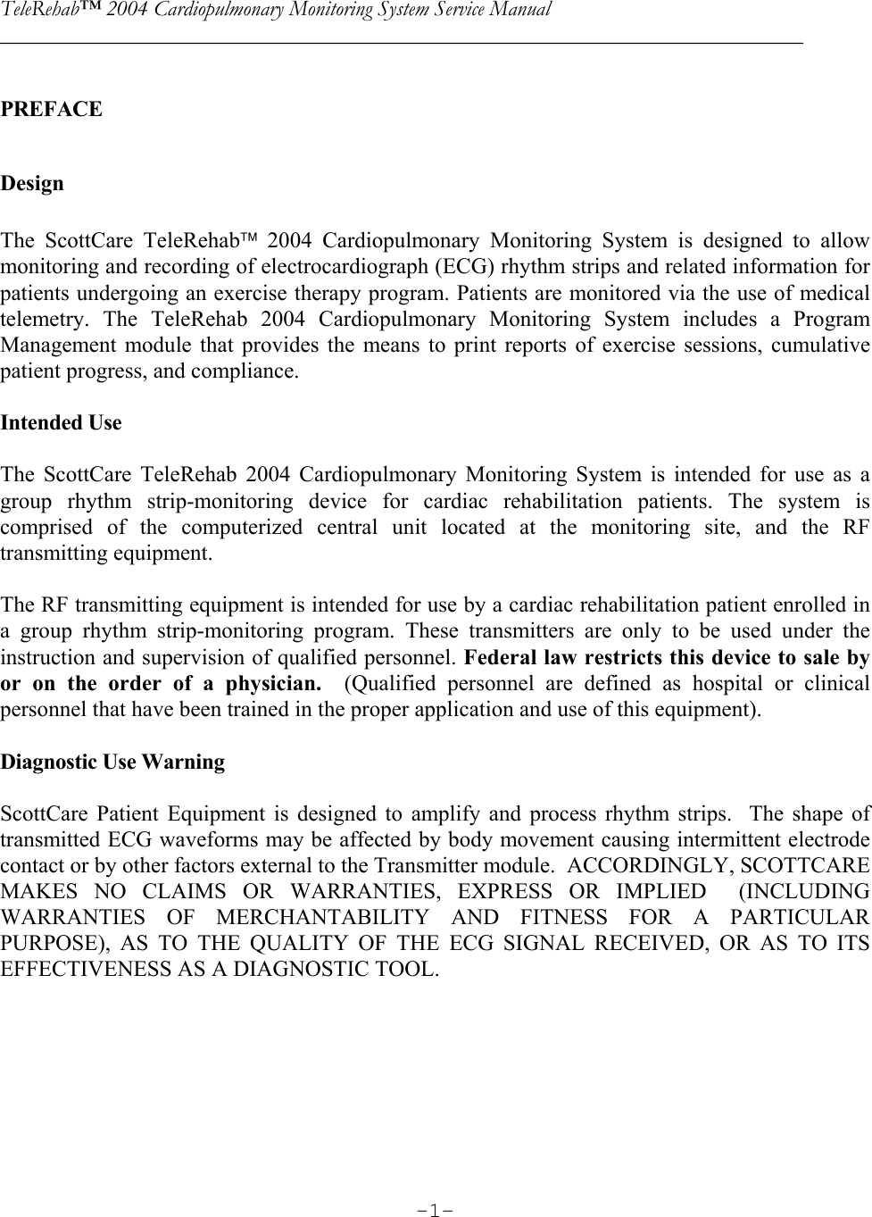 TeleRehab™ 2004 Cardiopulmonary Monitoring System Service Manual  ________________________________________________________________________     -1- PREFACE  Design  The ScottCare TeleRehab 2004 Cardiopulmonary Monitoring System is designed to allow monitoring and recording of electrocardiograph (ECG) rhythm strips and related information for patients undergoing an exercise therapy program. Patients are monitored via the use of medical telemetry. The TeleRehab 2004 Cardiopulmonary Monitoring System includes a Program Management module that provides the means to print reports of exercise sessions, cumulative patient progress, and compliance.  Intended Use  The ScottCare TeleRehab 2004 Cardiopulmonary Monitoring System is intended for use as a group rhythm strip-monitoring device for cardiac rehabilitation patients. The system is comprised of the computerized central unit located at the monitoring site, and the RF transmitting equipment.   The RF transmitting equipment is intended for use by a cardiac rehabilitation patient enrolled in a group rhythm strip-monitoring program. These transmitters are only to be used under the instruction and supervision of qualified personnel. Federal law restricts this device to sale by or on the order of a physician.  (Qualified personnel are defined as hospital or clinical personnel that have been trained in the proper application and use of this equipment).  Diagnostic Use Warning  ScottCare Patient Equipment is designed to amplify and process rhythm strips.  The shape of transmitted ECG waveforms may be affected by body movement causing intermittent electrode contact or by other factors external to the Transmitter module.  ACCORDINGLY, SCOTTCARE MAKES NO CLAIMS OR WARRANTIES, EXPRESS OR IMPLIED  (INCLUDING WARRANTIES OF MERCHANTABILITY AND FITNESS FOR A PARTICULAR PURPOSE), AS TO THE QUALITY OF THE ECG SIGNAL RECEIVED, OR AS TO ITS EFFECTIVENESS AS A DIAGNOSTIC TOOL. 