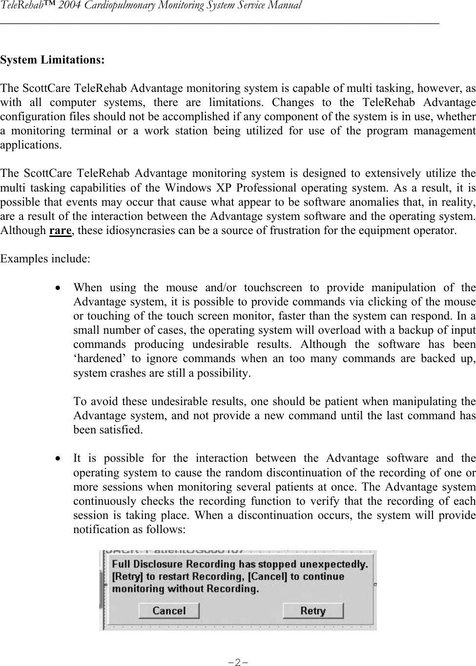 TeleRehab™ 2004 Cardiopulmonary Monitoring System Service Manual  ________________________________________________________________________     -2- System Limitations:   The ScottCare TeleRehab Advantage monitoring system is capable of multi tasking, however, as with all computer systems, there are limitations. Changes to the TeleRehab Advantage configuration files should not be accomplished if any component of the system is in use, whether a monitoring terminal or a work station being utilized for use of the program management applications.  The ScottCare TeleRehab Advantage monitoring system is designed to extensively utilize the multi tasking capabilities of the Windows XP Professional operating system. As a result, it is possible that events may occur that cause what appear to be software anomalies that, in reality, are a result of the interaction between the Advantage system software and the operating system. Although rare, these idiosyncrasies can be a source of frustration for the equipment operator.  Examples include:  • When using the mouse and/or touchscreen to provide manipulation of the Advantage system, it is possible to provide commands via clicking of the mouse or touching of the touch screen monitor, faster than the system can respond. In a small number of cases, the operating system will overload with a backup of input commands producing undesirable results. Although the software has been ‘hardened’ to ignore commands when an too many commands are backed up, system crashes are still a possibility.  To avoid these undesirable results, one should be patient when manipulating the Advantage system, and not provide a new command until the last command has been satisfied.  • It is possible for the interaction between the Advantage software and the operating system to cause the random discontinuation of the recording of one or more sessions when monitoring several patients at once. The Advantage system continuously checks the recording function to verify that the recording of each session is taking place. When a discontinuation occurs, the system will provide notification as follows:   