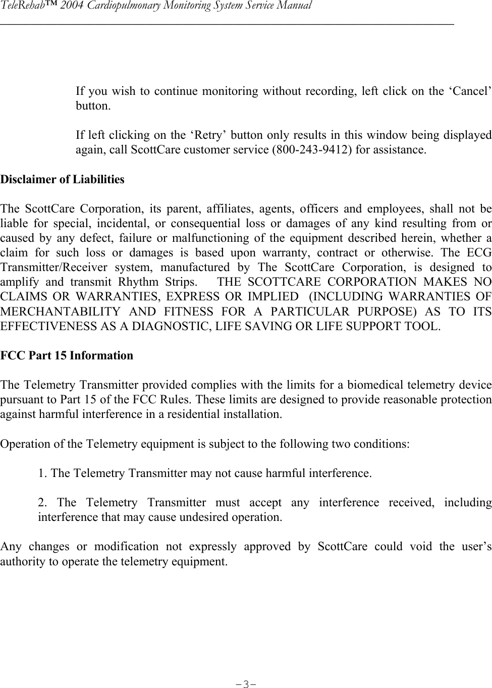 TeleRehab™ 2004 Cardiopulmonary Monitoring System Service Manual  ________________________________________________________________________     -3-          If you wish to continue monitoring without recording, left click on the ‘Cancel’ button.  If left clicking on the ‘Retry’ button only results in this window being displayed again, call ScottCare customer service (800-243-9412) for assistance.  Disclaimer of Liabilities  The ScottCare Corporation, its parent, affiliates, agents, officers and employees, shall not be liable for special, incidental, or consequential loss or damages of any kind resulting from or caused by any defect, failure or malfunctioning of the equipment described herein, whether a claim for such loss or damages is based upon warranty, contract or otherwise. The ECG Transmitter/Receiver system, manufactured by The ScottCare Corporation, is designed to amplify and transmit Rhythm Strips.   THE SCOTTCARE CORPORATION MAKES NO CLAIMS OR WARRANTIES, EXPRESS OR IMPLIED  (INCLUDING WARRANTIES OF MERCHANTABILITY AND FITNESS FOR A PARTICULAR PURPOSE) AS TO ITS EFFECTIVENESS AS A DIAGNOSTIC, LIFE SAVING OR LIFE SUPPORT TOOL.  FCC Part 15 Information  The Telemetry Transmitter provided complies with the limits for a biomedical telemetry device pursuant to Part 15 of the FCC Rules. These limits are designed to provide reasonable protection against harmful interference in a residential installation.  Operation of the Telemetry equipment is subject to the following two conditions:  1. The Telemetry Transmitter may not cause harmful interference.  2. The Telemetry Transmitter must accept any interference received, including interference that may cause undesired operation.  Any changes or modification not expressly approved by ScottCare could void the user’s authority to operate the telemetry equipment.   