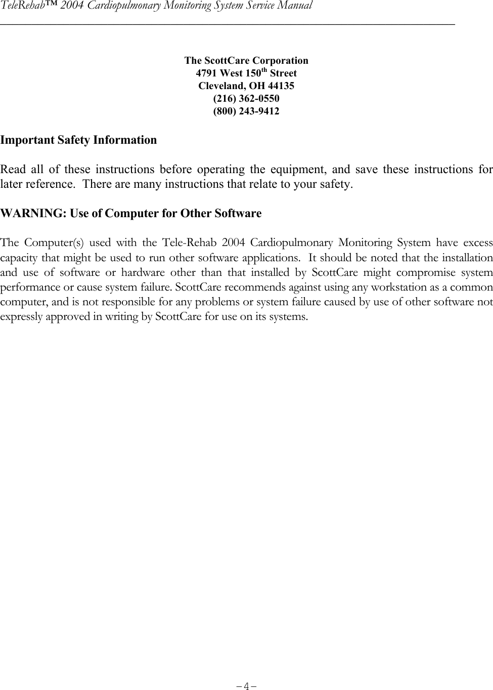 TeleRehab™ 2004 Cardiopulmonary Monitoring System Service Manual  ________________________________________________________________________     -4- The ScottCare Corporation 4791 West 150th Street Cleveland, OH 44135 (216) 362-0550 (800) 243-9412  Important Safety Information  Read all of these instructions before operating the equipment, and save these instructions for later reference.  There are many instructions that relate to your safety.    WARNING: Use of Computer for Other Software  The Computer(s) used with the Tele-Rehab 2004 Cardiopulmonary Monitoring System have excess capacity that might be used to run other software applications.  It should be noted that the installation and use of software or hardware other than that installed by ScottCare might compromise system performance or cause system failure. ScottCare recommends against using any workstation as a common computer, and is not responsible for any problems or system failure caused by use of other software not expressly approved in writing by ScottCare for use on its systems. 