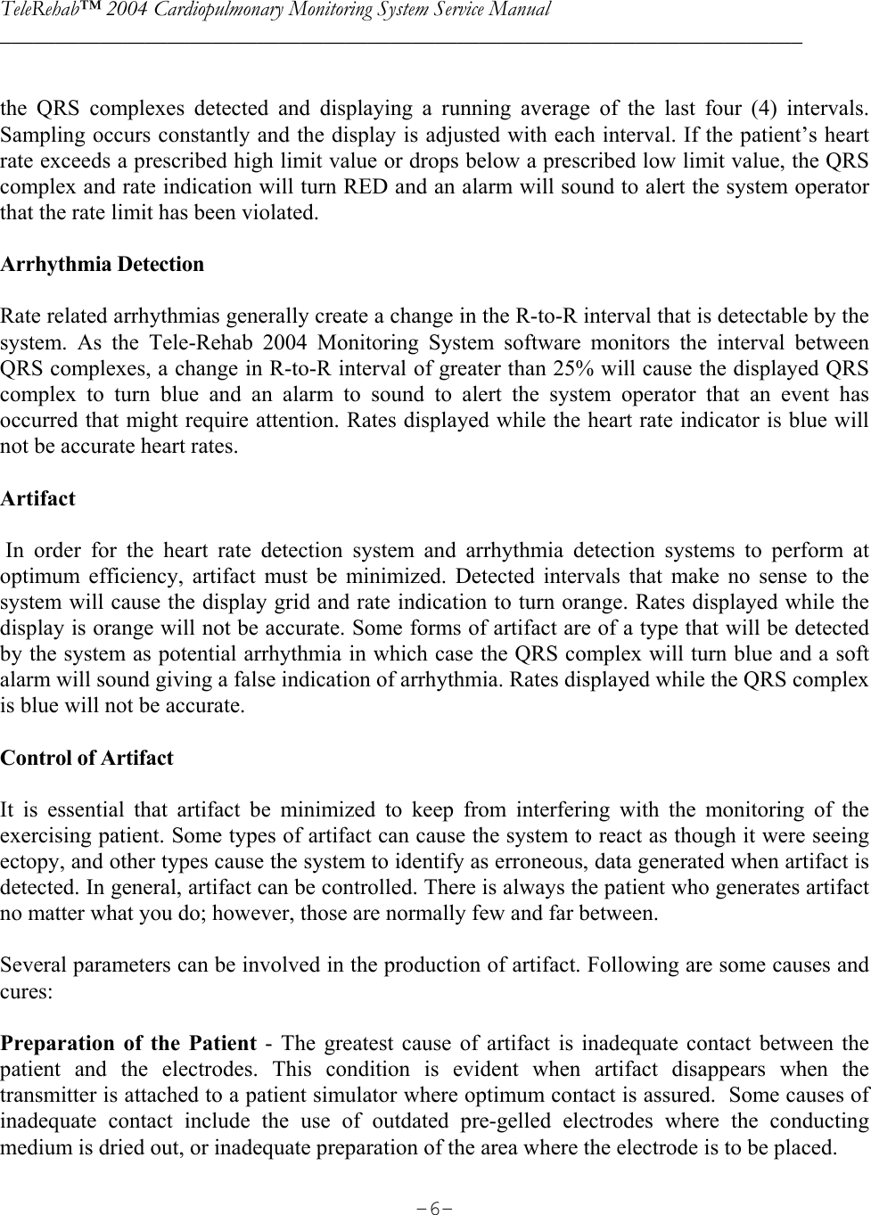 TeleRehab™ 2004 Cardiopulmonary Monitoring System Service Manual  ________________________________________________________________________     -6- the QRS complexes detected and displaying a running average of the last four (4) intervals. Sampling occurs constantly and the display is adjusted with each interval. If the patient’s heart rate exceeds a prescribed high limit value or drops below a prescribed low limit value, the QRS complex and rate indication will turn RED and an alarm will sound to alert the system operator that the rate limit has been violated.  Arrhythmia Detection  Rate related arrhythmias generally create a change in the R-to-R interval that is detectable by the system. As the Tele-Rehab 2004 Monitoring System software monitors the interval between QRS complexes, a change in R-to-R interval of greater than 25% will cause the displayed QRS complex to turn blue and an alarm to sound to alert the system operator that an event has occurred that might require attention. Rates displayed while the heart rate indicator is blue will not be accurate heart rates.  Artifact   In order for the heart rate detection system and arrhythmia detection systems to perform at optimum efficiency, artifact must be minimized. Detected intervals that make no sense to the system will cause the display grid and rate indication to turn orange. Rates displayed while the display is orange will not be accurate. Some forms of artifact are of a type that will be detected by the system as potential arrhythmia in which case the QRS complex will turn blue and a soft alarm will sound giving a false indication of arrhythmia. Rates displayed while the QRS complex is blue will not be accurate.   Control of Artifact  It is essential that artifact be minimized to keep from interfering with the monitoring of the exercising patient. Some types of artifact can cause the system to react as though it were seeing ectopy, and other types cause the system to identify as erroneous, data generated when artifact is detected. In general, artifact can be controlled. There is always the patient who generates artifact no matter what you do; however, those are normally few and far between.  Several parameters can be involved in the production of artifact. Following are some causes and cures:  Preparation of the Patient - The greatest cause of artifact is inadequate contact between the patient and the electrodes. This condition is evident when artifact disappears when the transmitter is attached to a patient simulator where optimum contact is assured.  Some causes of inadequate contact include the use of outdated pre-gelled electrodes where the conducting medium is dried out, or inadequate preparation of the area where the electrode is to be placed.  