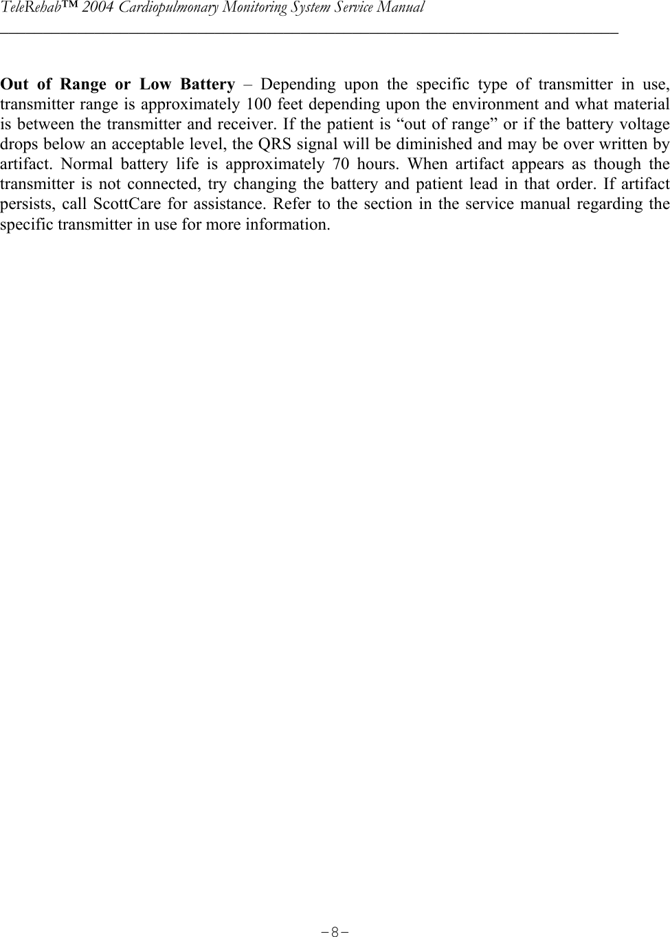 TeleRehab™ 2004 Cardiopulmonary Monitoring System Service Manual  ________________________________________________________________________     -8- Out of Range or Low Battery – Depending upon the specific type of transmitter in use, transmitter range is approximately 100 feet depending upon the environment and what material is between the transmitter and receiver. If the patient is “out of range” or if the battery voltage drops below an acceptable level, the QRS signal will be diminished and may be over written by artifact. Normal battery life is approximately 70 hours. When artifact appears as though the transmitter is not connected, try changing the battery and patient lead in that order. If artifact persists, call ScottCare for assistance. Refer to the section in the service manual regarding the specific transmitter in use for more information.    