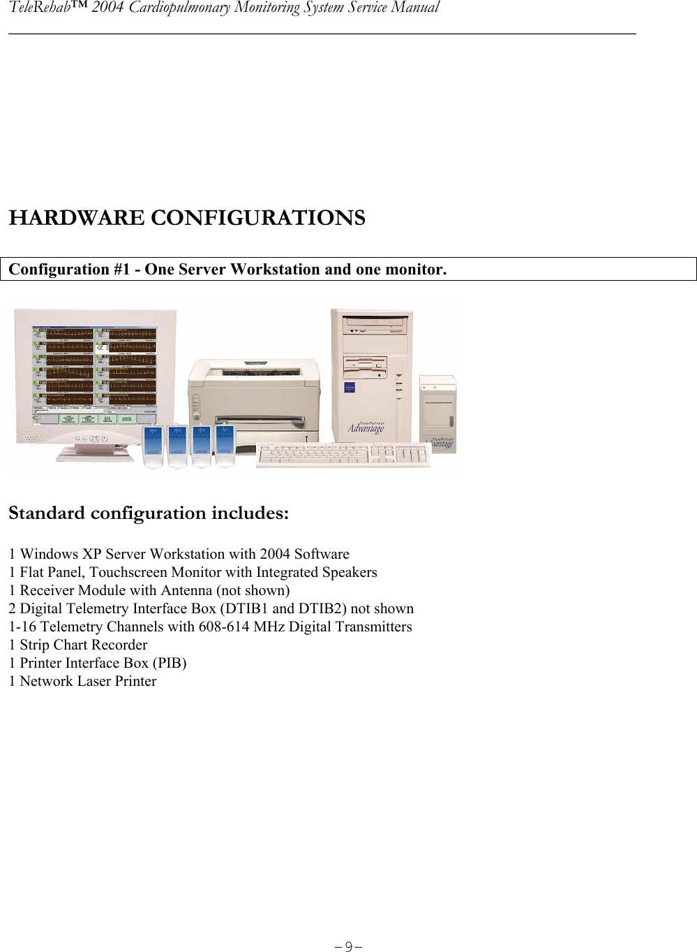 TeleRehab™ 2004 Cardiopulmonary Monitoring System Service Manual  ________________________________________________________________________     -9-      HARDWARE CONFIGURATIONS  Configuration #1 - One Server Workstation and one monitor.    Standard configuration includes:  1 Windows XP Server Workstation with 2004 Software 1 Flat Panel, Touchscreen Monitor with Integrated Speakers 1 Receiver Module with Antenna (not shown) 2 Digital Telemetry Interface Box (DTIB1 and DTIB2) not shown 1-16 Telemetry Channels with 608-614 MHz Digital Transmitters 1 Strip Chart Recorder 1 Printer Interface Box (PIB) 1 Network Laser Printer        