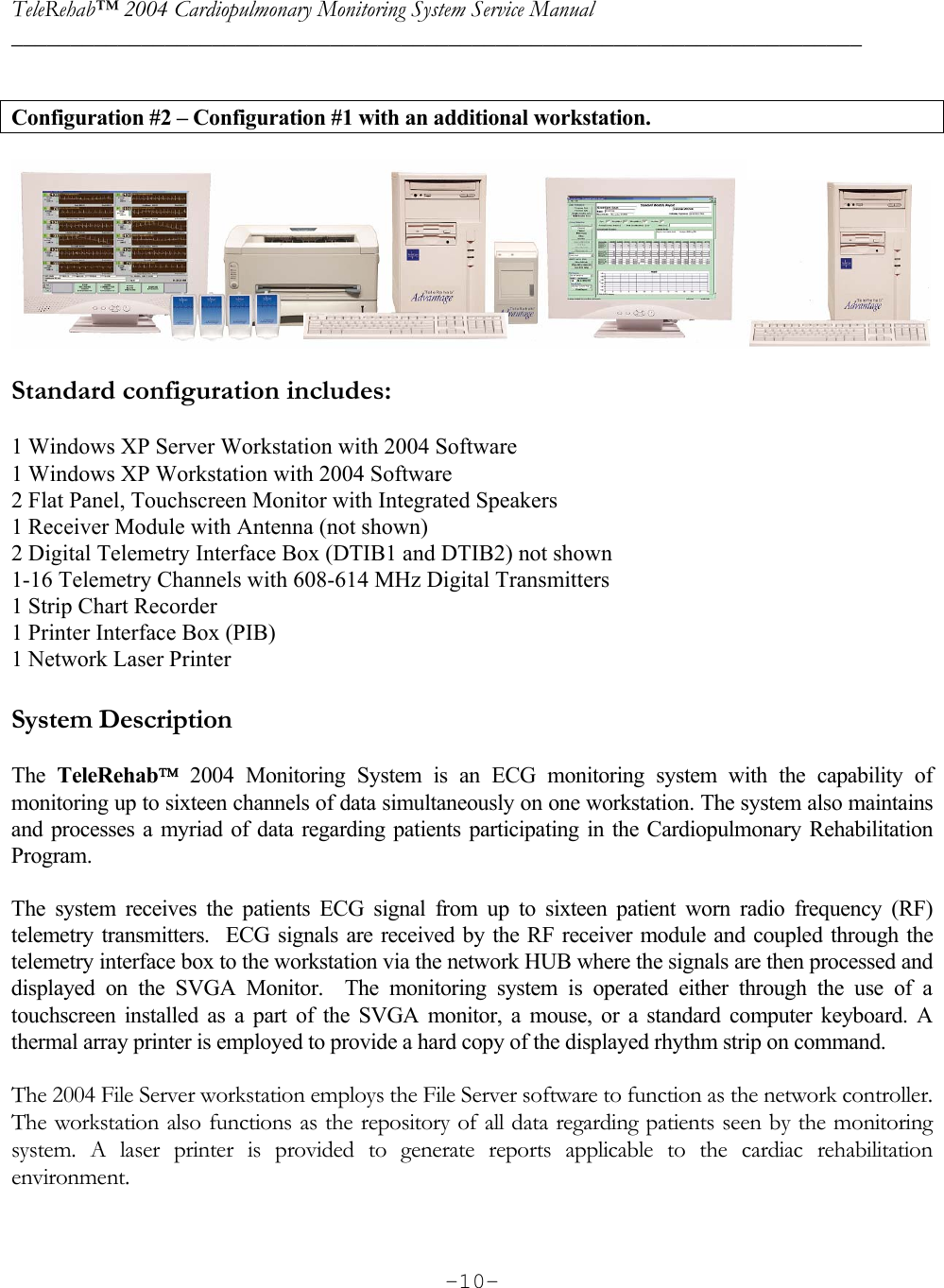 TeleRehab™ 2004 Cardiopulmonary Monitoring System Service Manual  ________________________________________________________________________     -10- Configuration #2 – Configuration #1 with an additional workstation.    Standard configuration includes:  1 Windows XP Server Workstation with 2004 Software 1 Windows XP Workstation with 2004 Software  2 Flat Panel, Touchscreen Monitor with Integrated Speakers 1 Receiver Module with Antenna (not shown) 2 Digital Telemetry Interface Box (DTIB1 and DTIB2) not shown 1-16 Telemetry Channels with 608-614 MHz Digital Transmitters 1 Strip Chart Recorder 1 Printer Interface Box (PIB) 1 Network Laser Printer  System Description  The  TeleRehab 2004 Monitoring System is an ECG monitoring system with the capability of monitoring up to sixteen channels of data simultaneously on one workstation. The system also maintains and processes a myriad of data regarding patients participating in the Cardiopulmonary Rehabilitation Program.  The system receives the patients ECG signal from up to sixteen patient worn radio frequency (RF) telemetry transmitters.  ECG signals are received by the RF receiver module and coupled through the telemetry interface box to the workstation via the network HUB where the signals are then processed and displayed on the SVGA Monitor.  The monitoring system is operated either through the use of a touchscreen installed as a part of the SVGA monitor, a mouse, or a standard computer keyboard. A thermal array printer is employed to provide a hard copy of the displayed rhythm strip on command.  The 2004 File Server workstation employs the File Server software to function as the network controller. The workstation also functions as the repository of all data regarding patients seen by the monitoring system. A laser printer is provided to generate reports applicable to the cardiac rehabilitation environment. 