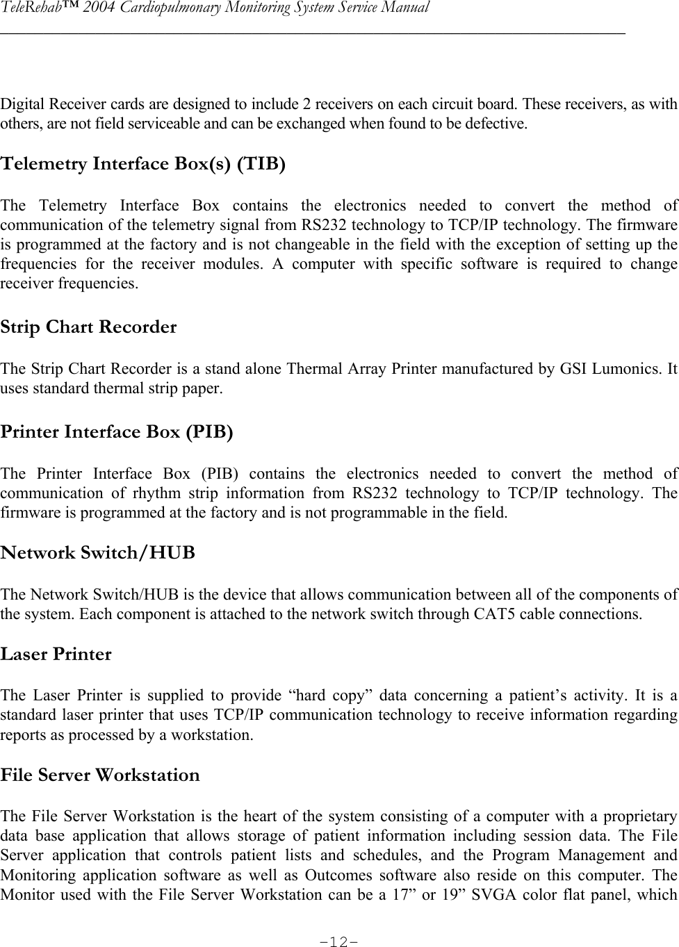 TeleRehab™ 2004 Cardiopulmonary Monitoring System Service Manual  ________________________________________________________________________     -12-  Digital Receiver cards are designed to include 2 receivers on each circuit board. These receivers, as with others, are not field serviceable and can be exchanged when found to be defective.  Telemetry Interface Box(s) (TIB)  The Telemetry Interface Box contains the electronics needed to convert the method of communication of the telemetry signal from RS232 technology to TCP/IP technology. The firmware is programmed at the factory and is not changeable in the field with the exception of setting up the frequencies for the receiver modules. A computer with specific software is required to change receiver frequencies.  Strip Chart Recorder  The Strip Chart Recorder is a stand alone Thermal Array Printer manufactured by GSI Lumonics. It uses standard thermal strip paper.   Printer Interface Box (PIB)  The Printer Interface Box (PIB) contains the electronics needed to convert the method of communication of rhythm strip information from RS232 technology to TCP/IP technology. The firmware is programmed at the factory and is not programmable in the field.  Network Switch/HUB  The Network Switch/HUB is the device that allows communication between all of the components of the system. Each component is attached to the network switch through CAT5 cable connections.   Laser Printer  The Laser Printer is supplied to provide “hard copy” data concerning a patient’s activity. It is a standard laser printer that uses TCP/IP communication technology to receive information regarding reports as processed by a workstation.  File Server Workstation  The File Server Workstation is the heart of the system consisting of a computer with a proprietary data base application that allows storage of patient information including session data. The File Server application that controls patient lists and schedules, and the Program Management and Monitoring application software as well as Outcomes software also reside on this computer. The Monitor used with the File Server Workstation can be a 17” or 19” SVGA color flat panel, which 