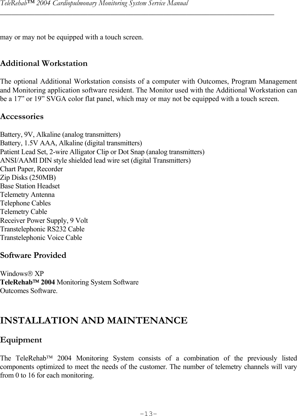 TeleRehab™ 2004 Cardiopulmonary Monitoring System Service Manual  ________________________________________________________________________     -13- may or may not be equipped with a touch screen.   Additional Workstation  The optional Additional Workstation consists of a computer with Outcomes, Program Management and Monitoring application software resident. The Monitor used with the Additional Workstation can be a 17” or 19” SVGA color flat panel, which may or may not be equipped with a touch screen.  Accessories  Battery, 9V, Alkaline (analog transmitters) Battery, 1.5V AAA, Alkaline (digital transmitters) Patient Lead Set, 2-wire Alligator Clip or Dot Snap (analog transmitters) ANSI/AAMI DIN style shielded lead wire set (digital Transmitters) Chart Paper, Recorder Zip Disks (250MB) Base Station Headset Telemetry Antenna Telephone Cables Telemetry Cable Receiver Power Supply, 9 Volt Transtelephonic RS232 Cable Transtelephonic Voice Cable  Software Provided  Windows XP TeleRehab 2004 Monitoring System Software Outcomes Software.    INSTALLATION AND MAINTENANCE  Equipment  The TeleRehab 2004 Monitoring System consists of a combination of the previously listed components optimized to meet the needs of the customer. The number of telemetry channels will vary from 0 to 16 for each monitoring.  