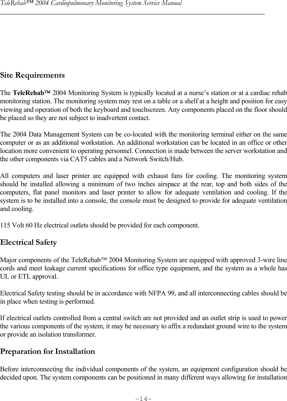 TeleRehab™ 2004 Cardiopulmonary Monitoring System Service Manual  ________________________________________________________________________     -14-     Site Requirements  The TeleRehab 2004 Monitoring System is typically located at a nurse’s station or at a cardiac rehab monitoring station. The monitoring system may rest on a table or a shelf at a height and position for easy viewing and operation of both the keyboard and touchscreen. Any components placed on the floor should be placed so they are not subject to inadvertent contact.  The 2004 Data Management System can be co-located with the monitoring terminal either on the same computer or as an additional workstation. An additional workstation can be located in an office or other location more convenient to operating personnel. Connection is made between the server workstation and the other components via CAT5 cables and a Network Switch/Hub.   All computers and laser printer are equipped with exhaust fans for cooling. The monitoring system should be installed allowing a minimum of two inches airspace at the rear, top and both sides of the computers, flat panel monitors and laser printer to allow for adequate ventilation and cooling. If the system is to be installed into a console, the console must be designed to provide for adequate ventilation and cooling.  115 Volt 60 Hz electrical outlets should be provided for each component.    Electrical Safety  Major components of the TeleRehab 2004 Monitoring System are equipped with approved 3-wire line cords and meet leakage current specifications for office type equipment, and the system as a whole has UL or ETL approval.    Electrical Safety testing should be in accordance with NFPA 99, and all interconnecting cables should be in place when testing is performed.   If electrical outlets controlled from a central switch are not provided and an outlet strip is used to power the various components of the system, it may be necessary to affix a redundant ground wire to the system or provide an isolation transformer.   Preparation for Installation  Before interconnecting the individual components of the system, an equipment configuration should be decided upon. The system components can be positioned in many different ways allowing for installation 