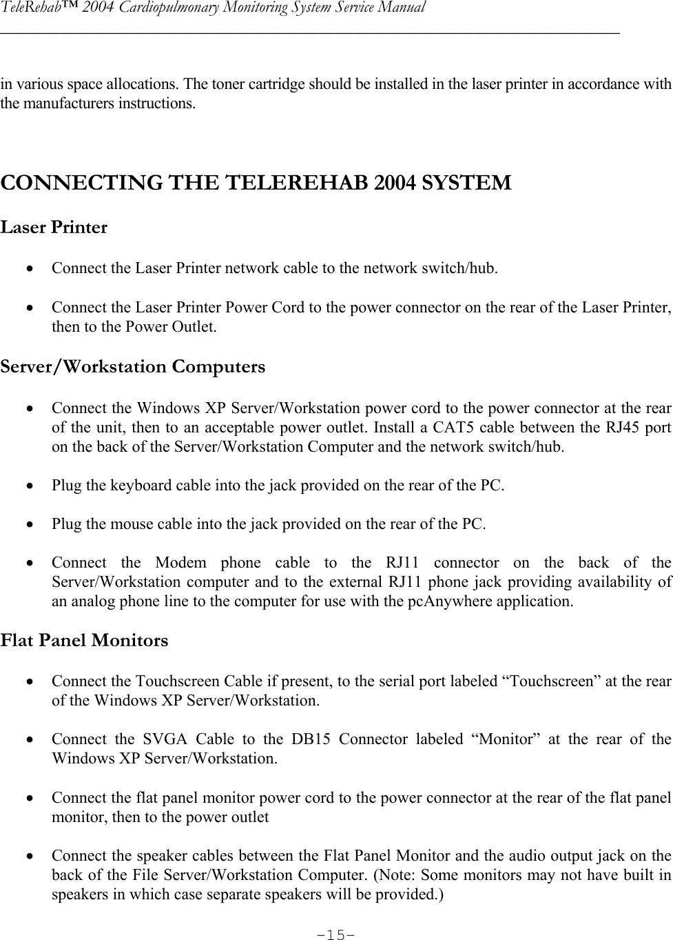 TeleRehab™ 2004 Cardiopulmonary Monitoring System Service Manual  ________________________________________________________________________     -15- in various space allocations. The toner cartridge should be installed in the laser printer in accordance with the manufacturers instructions.    CONNECTING THE TELEREHAB 2004 SYSTEM   Laser Printer  • Connect the Laser Printer network cable to the network switch/hub.  • Connect the Laser Printer Power Cord to the power connector on the rear of the Laser Printer, then to the Power Outlet.  Server/Workstation Computers  • Connect the Windows XP Server/Workstation power cord to the power connector at the rear of the unit, then to an acceptable power outlet. Install a CAT5 cable between the RJ45 port on the back of the Server/Workstation Computer and the network switch/hub.  • Plug the keyboard cable into the jack provided on the rear of the PC.  • Plug the mouse cable into the jack provided on the rear of the PC.  • Connect the Modem phone cable to the RJ11 connector on the back of the Server/Workstation computer and to the external RJ11 phone jack providing availability of an analog phone line to the computer for use with the pcAnywhere application.   Flat Panel Monitors  • Connect the Touchscreen Cable if present, to the serial port labeled “Touchscreen” at the rear of the Windows XP Server/Workstation.  • Connect the SVGA Cable to the DB15 Connector labeled “Monitor” at the rear of the Windows XP Server/Workstation.  • Connect the flat panel monitor power cord to the power connector at the rear of the flat panel monitor, then to the power outlet  • Connect the speaker cables between the Flat Panel Monitor and the audio output jack on the back of the File Server/Workstation Computer. (Note: Some monitors may not have built in speakers in which case separate speakers will be provided.) 