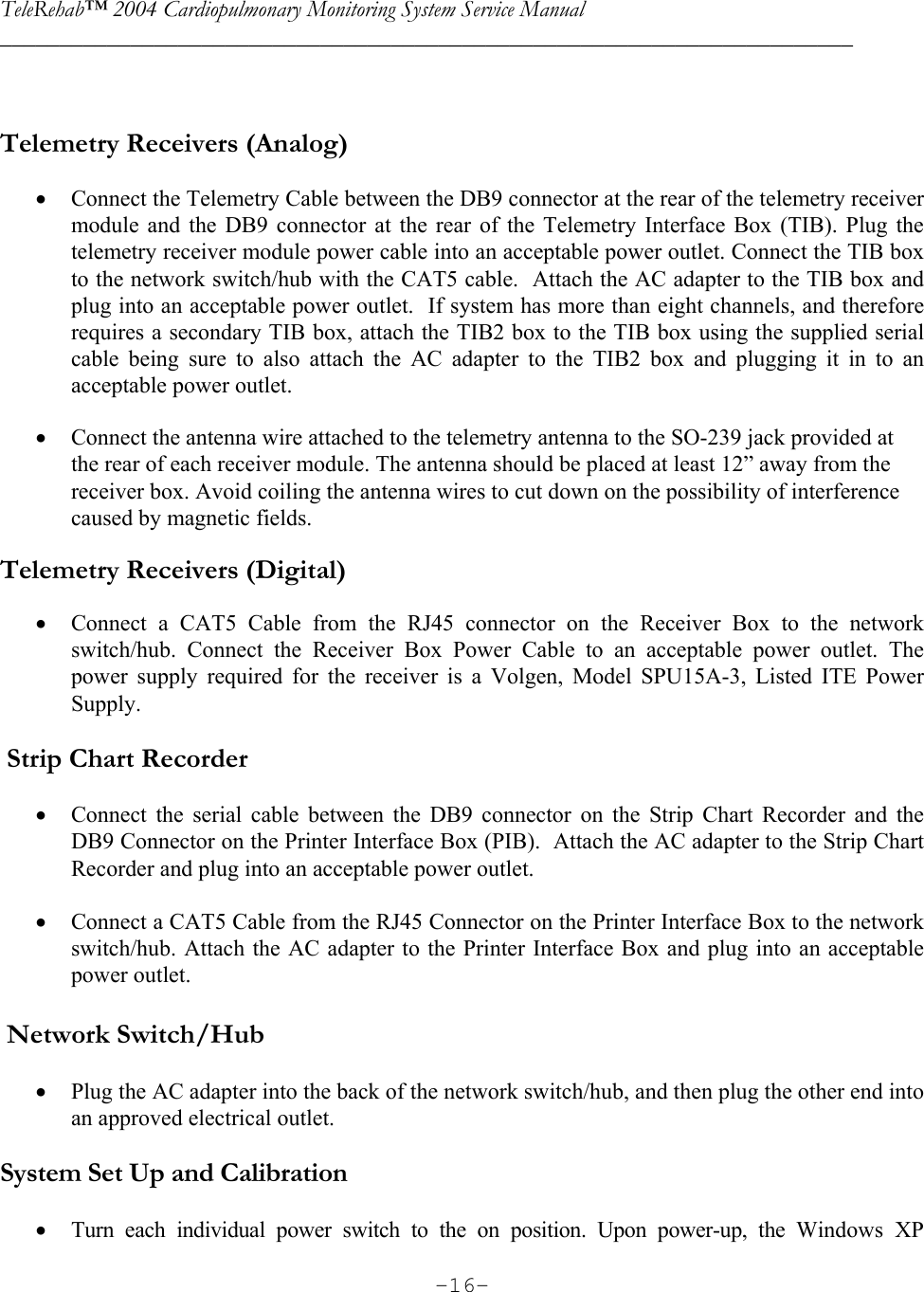 TeleRehab™ 2004 Cardiopulmonary Monitoring System Service Manual  ________________________________________________________________________     -16-  Telemetry Receivers (Analog)  • Connect the Telemetry Cable between the DB9 connector at the rear of the telemetry receiver module and the DB9 connector at the rear of the Telemetry Interface Box (TIB). Plug the telemetry receiver module power cable into an acceptable power outlet. Connect the TIB box to the network switch/hub with the CAT5 cable.  Attach the AC adapter to the TIB box and plug into an acceptable power outlet.  If system has more than eight channels, and therefore requires a secondary TIB box, attach the TIB2 box to the TIB box using the supplied serial cable being sure to also attach the AC adapter to the TIB2 box and plugging it in to an acceptable power outlet.   • Connect the antenna wire attached to the telemetry antenna to the SO-239 jack provided at the rear of each receiver module. The antenna should be placed at least 12” away from the receiver box. Avoid coiling the antenna wires to cut down on the possibility of interference caused by magnetic fields.  Telemetry Receivers (Digital)  • Connect a CAT5 Cable from the RJ45 connector on the Receiver Box to the network switch/hub. Connect the Receiver Box Power Cable to an acceptable power outlet. The power supply required for the receiver is a Volgen, Model SPU15A-3, Listed ITE Power Supply.    Strip Chart Recorder  • Connect the serial cable between the DB9 connector on the Strip Chart Recorder and the DB9 Connector on the Printer Interface Box (PIB).  Attach the AC adapter to the Strip Chart Recorder and plug into an acceptable power outlet.  • Connect a CAT5 Cable from the RJ45 Connector on the Printer Interface Box to the network switch/hub. Attach the AC adapter to the Printer Interface Box and plug into an acceptable power outlet.   Network Switch/Hub  • Plug the AC adapter into the back of the network switch/hub, and then plug the other end into an approved electrical outlet.  System Set Up and Calibration  • Turn each individual power switch to the on position. Upon power-up, the Windows XP 