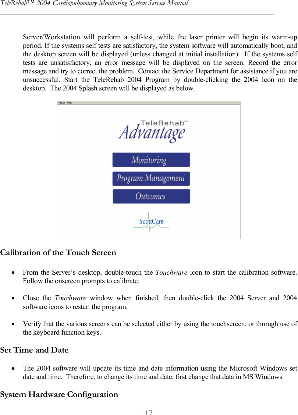 TeleRehab™ 2004 Cardiopulmonary Monitoring System Service Manual  ________________________________________________________________________     -17- Server/Workstation will perform a self-test, while the laser printer will begin its warm-up period. If the systems self tests are satisfactory, the system software will automatically boot, and the desktop screen will be displayed (unless changed at initial installation).  If the systems self tests are unsatisfactory, an error message will be displayed on the screen. Record the error message and try to correct the problem.  Contact the Service Department for assistance if you are unsuccessful. Start the TeleRehab 2004 Program by double-clicking the 2004 Icon on the desktop.  The 2004 Splash screen will be displayed as below.     Calibration of the Touch Screen  • From the Server’s desktop, double-touch the Touchware icon to start the calibration software.  Follow the onscreen prompts to calibrate.  • Close the Touchware window when finished, then double-click the 2004 Server and 2004 software icons to restart the program.  • Verify that the various screens can be selected either by using the touchscreen, or through use of the keyboard function keys.   Set Time and Date  • The 2004 software will update its time and date information using the Microsoft Windows set date and time.  Therefore, to change its time and date, first change that data in MS Windows.  System Hardware Configuration 