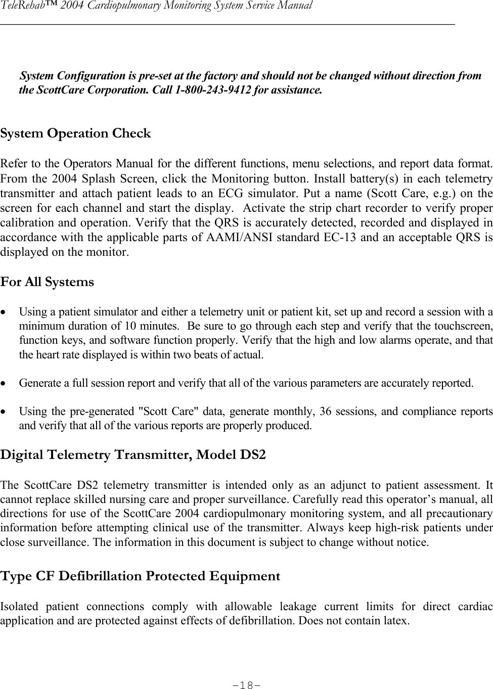 TeleRehab™ 2004 Cardiopulmonary Monitoring System Service Manual  ________________________________________________________________________     -18-         System Configuration is pre-set at the factory and should not be changed without direction from the ScottCare Corporation. Call 1-800-243-9412 for assistance.   System Operation Check  Refer to the Operators Manual for the different functions, menu selections, and report data format.  From the 2004 Splash Screen, click the Monitoring button. Install battery(s) in each telemetry transmitter and attach patient leads to an ECG simulator. Put a name (Scott Care, e.g.) on the screen for each channel and start the display.  Activate the strip chart recorder to verify proper calibration and operation. Verify that the QRS is accurately detected, recorded and displayed in accordance with the applicable parts of AAMI/ANSI standard EC-13 and an acceptable QRS is displayed on the monitor.  For All Systems  • Using a patient simulator and either a telemetry unit or patient kit, set up and record a session with a minimum duration of 10 minutes.  Be sure to go through each step and verify that the touchscreen, function keys, and software function properly. Verify that the high and low alarms operate, and that the heart rate displayed is within two beats of actual.  • Generate a full session report and verify that all of the various parameters are accurately reported.  • Using the pre-generated &quot;Scott Care&quot; data, generate monthly, 36 sessions, and compliance reports and verify that all of the various reports are properly produced.  Digital Telemetry Transmitter, Model DS2   The ScottCare DS2 telemetry transmitter is intended only as an adjunct to patient assessment. It cannot replace skilled nursing care and proper surveillance. Carefully read this operator’s manual, all directions for use of the ScottCare 2004 cardiopulmonary monitoring system, and all precautionary information before attempting clinical use of the transmitter. Always keep high-risk patients under close surveillance. The information in this document is subject to change without notice.  Type CF Defibrillation Protected Equipment  Isolated patient connections comply with allowable leakage current limits for direct cardiac application and are protected against effects of defibrillation. Does not contain latex.  