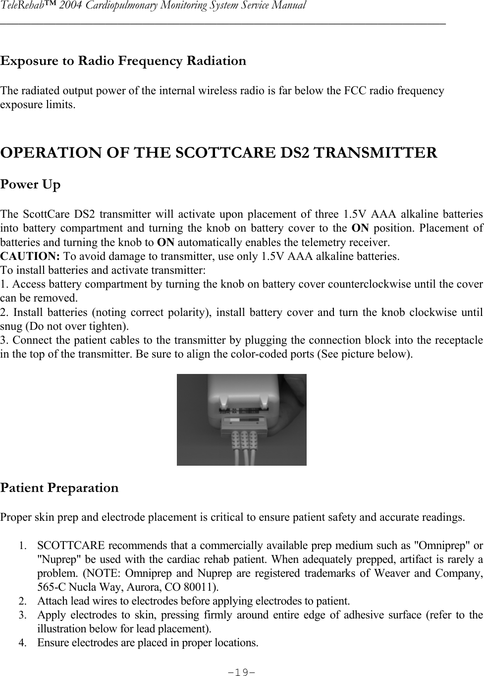 TeleRehab™ 2004 Cardiopulmonary Monitoring System Service Manual  ________________________________________________________________________     -19- Exposure to Radio Frequency Radiation  The radiated output power of the internal wireless radio is far below the FCC radio frequency exposure limits.    OPERATION OF THE SCOTTCARE DS2 TRANSMITTER  Power Up  The ScottCare DS2 transmitter will activate upon placement of three 1.5V AAA alkaline batteries into battery compartment and turning the knob on battery cover to the ON  position. Placement of batteries and turning the knob to ON automatically enables the telemetry receiver. CAUTION: To avoid damage to transmitter, use only 1.5V AAA alkaline batteries. To install batteries and activate transmitter: 1. Access battery compartment by turning the knob on battery cover counterclockwise until the cover can be removed.  2. Install batteries (noting correct polarity), install battery cover and turn the knob clockwise until snug (Do not over tighten). 3. Connect the patient cables to the transmitter by plugging the connection block into the receptacle in the top of the transmitter. Be sure to align the color-coded ports (See picture below).    Patient Preparation  Proper skin prep and electrode placement is critical to ensure patient safety and accurate readings.  1. SCOTTCARE recommends that a commercially available prep medium such as &quot;Omniprep&quot; or &quot;Nuprep&quot; be used with the cardiac rehab patient. When adequately prepped, artifact is rarely a problem. (NOTE: Omniprep and Nuprep are registered trademarks of Weaver and Company, 565-C Nucla Way, Aurora, CO 80011). 2. Attach lead wires to electrodes before applying electrodes to patient. 3. Apply electrodes to skin, pressing firmly around entire edge of adhesive surface (refer to the illustration below for lead placement). 4. Ensure electrodes are placed in proper locations. 