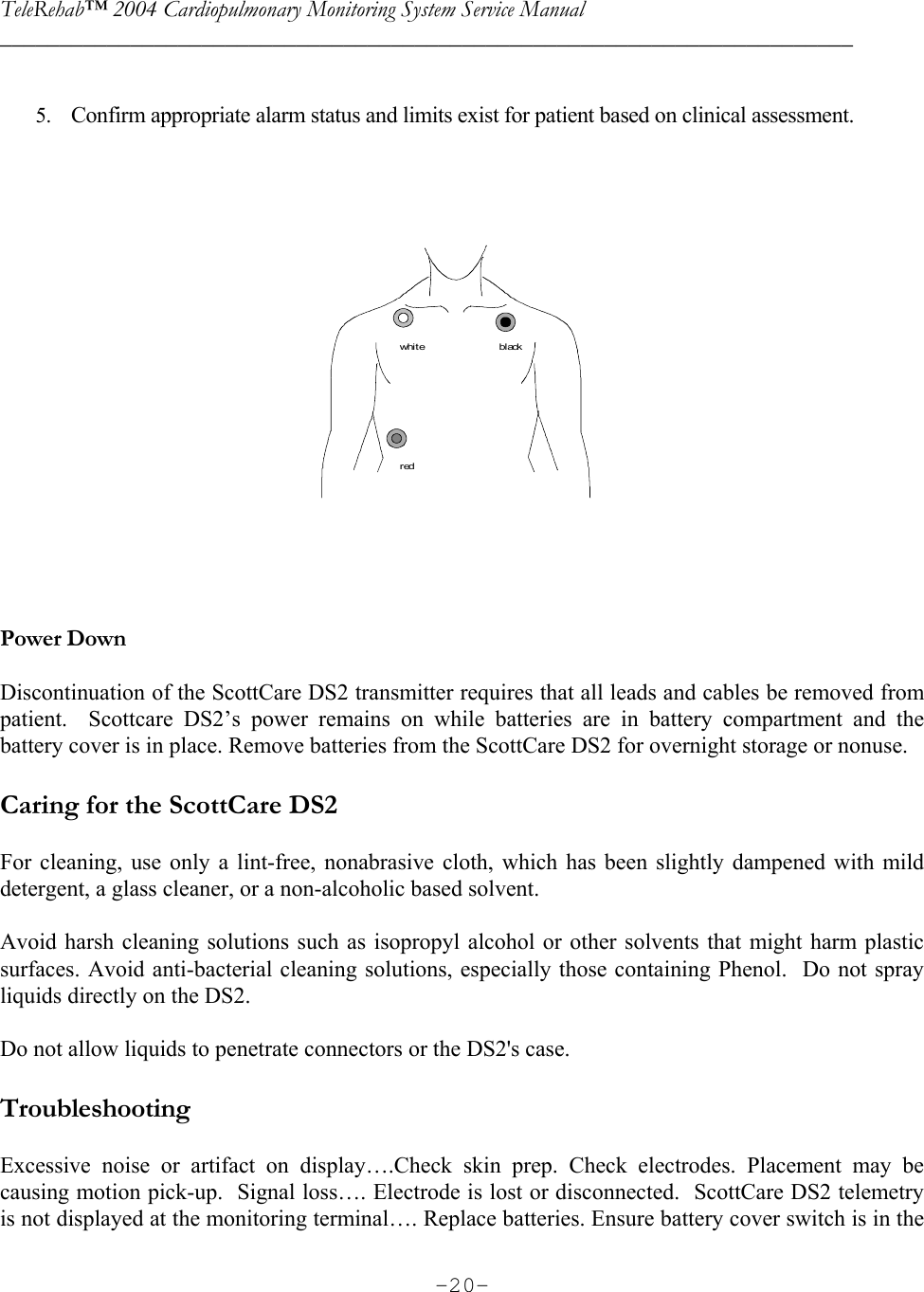 TeleRehab™ 2004 Cardiopulmonary Monitoring System Service Manual  ________________________________________________________________________     -20- 5. Confirm appropriate alarm status and limits exist for patient based on clinical assessment.   whi t eredbl ack    Power Down  Discontinuation of the ScottCare DS2 transmitter requires that all leads and cables be removed from patient.  Scottcare DS2’s power remains on while batteries are in battery compartment and the battery cover is in place. Remove batteries from the ScottCare DS2 for overnight storage or nonuse.  Caring for the ScottCare DS2  For cleaning, use only a lint-free, nonabrasive cloth, which has been slightly dampened with mild detergent, a glass cleaner, or a non-alcoholic based solvent.  Avoid harsh cleaning solutions such as isopropyl alcohol or other solvents that might harm plastic surfaces. Avoid anti-bacterial cleaning solutions, especially those containing Phenol.  Do not spray liquids directly on the DS2.  Do not allow liquids to penetrate connectors or the DS2&apos;s case.  Troubleshooting  Excessive noise or artifact on display….Check skin prep. Check electrodes. Placement may be causing motion pick-up.  Signal loss…. Electrode is lost or disconnected.  ScottCare DS2 telemetry is not displayed at the monitoring terminal…. Replace batteries. Ensure battery cover switch is in the 