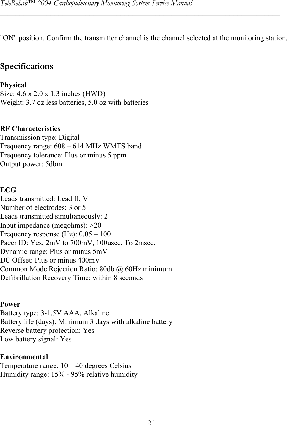TeleRehab™ 2004 Cardiopulmonary Monitoring System Service Manual  ________________________________________________________________________     -21- &quot;ON&quot; position. Confirm the transmitter channel is the channel selected at the monitoring station.    Specifications  Physical Size: 4.6 x 2.0 x 1.3 inches (HWD) Weight: 3.7 oz less batteries, 5.0 oz with batteries   RF Characteristics Transmission type: Digital Frequency range: 608 – 614 MHz WMTS band Frequency tolerance: Plus or minus 5 ppm Output power: 5dbm   ECG Leads transmitted: Lead II, V Number of electrodes: 3 or 5 Leads transmitted simultaneously: 2 Input impedance (megohms): &gt;20 Frequency response (Hz): 0.05 – 100 Pacer ID: Yes, 2mV to 700mV, 100usec. To 2msec. Dynamic range: Plus or minus 5mV DC Offset: Plus or minus 400mV Common Mode Rejection Ratio: 80db @ 60Hz minimum Defibrillation Recovery Time: within 8 seconds   Power Battery type: 3-1.5V AAA, Alkaline Battery life (days): Minimum 3 days with alkaline battery Reverse battery protection: Yes Low battery signal: Yes  Environmental Temperature range: 10 – 40 degrees Celsius Humidity range: 15% - 95% relative humidity 