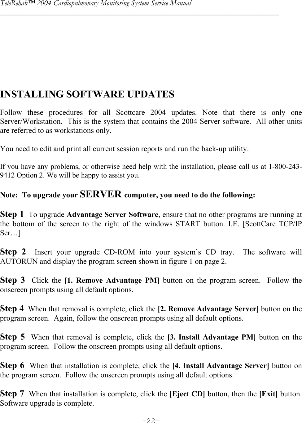 TeleRehab™ 2004 Cardiopulmonary Monitoring System Service Manual  ________________________________________________________________________     -22-      INSTALLING SOFTWARE UPDATES    Follow these procedures for all Scottcare 2004 updates. Note that there is only one Server/Workstation.  This is the system that contains the 2004 Server software.  All other units are referred to as workstations only.   You need to edit and print all current session reports and run the back-up utility.  If you have any problems, or otherwise need help with the installation, please call us at 1-800-243-9412 Option 2. We will be happy to assist you.  Note:  To upgrade your SERVER computer, you need to do the following:  Step 1  To upgrade Advantage Server Software, ensure that no other programs are running at the bottom of the screen to the right of the windows START button. I.E. [ScottCare TCP/IP Ser…]        Step 2  Insert your upgrade CD-ROM into your system’s CD tray.  The software will AUTORUN and display the program screen shown in figure 1 on page 2.      Step 3  Click the [1. Remove Advantage PM] button on the program screen.  Follow the onscreen prompts using all default options.    Step 4  When that removal is complete, click the [2. Remove Advantage Server] button on the program screen.  Again, follow the onscreen prompts using all default options.    Step 5  When that removal is complete, click the [3. Install Advantage PM] button on the program screen.  Follow the onscreen prompts using all default options.    Step 6  When that installation is complete, click the [4. Install Advantage Server] button on the program screen.  Follow the onscreen prompts using all default options.    Step 7  When that installation is complete, click the [Eject CD] button, then the [Exit] button.  Software upgrade is complete. 