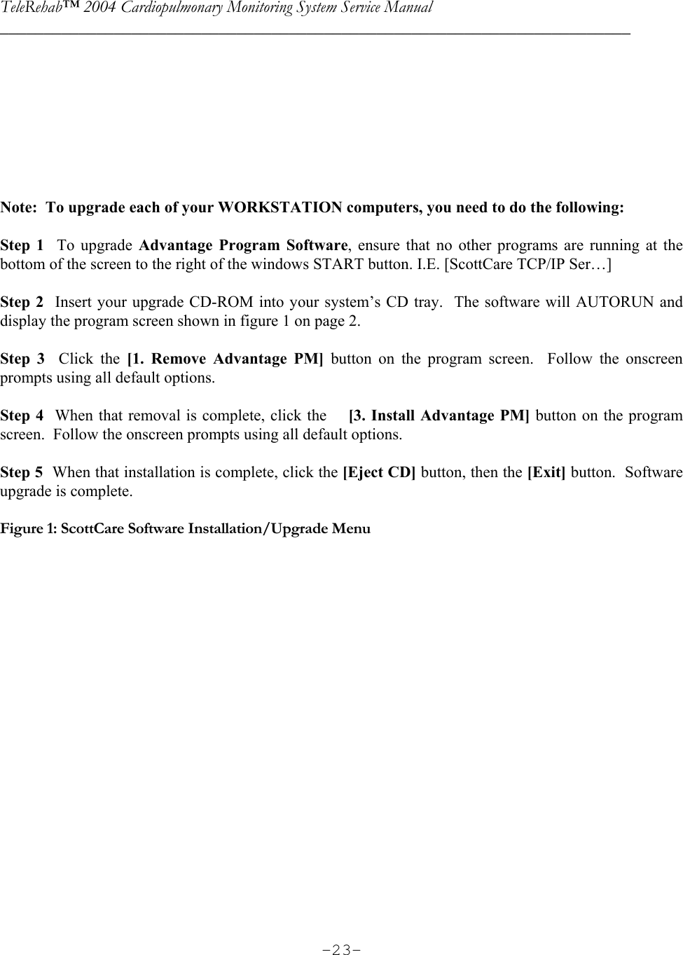 TeleRehab™ 2004 Cardiopulmonary Monitoring System Service Manual  ________________________________________________________________________     -23-       Note:  To upgrade each of your WORKSTATION computers, you need to do the following:  Step 1  To upgrade Advantage Program Software, ensure that no other programs are running at the bottom of the screen to the right of the windows START button. I.E. [ScottCare TCP/IP Ser…]    Step 2  Insert your upgrade CD-ROM into your system’s CD tray.  The software will AUTORUN and display the program screen shown in figure 1 on page 2.      Step 3  Click the [1. Remove Advantage PM] button on the program screen.  Follow the onscreen prompts using all default options.    Step 4  When that removal is complete, click the    [3. Install Advantage PM] button on the program screen.  Follow the onscreen prompts using all default options.     Step 5  When that installation is complete, click the [Eject CD] button, then the [Exit] button.  Software upgrade is complete.  Figure 1: ScottCare Software Installation/Upgrade Menu    