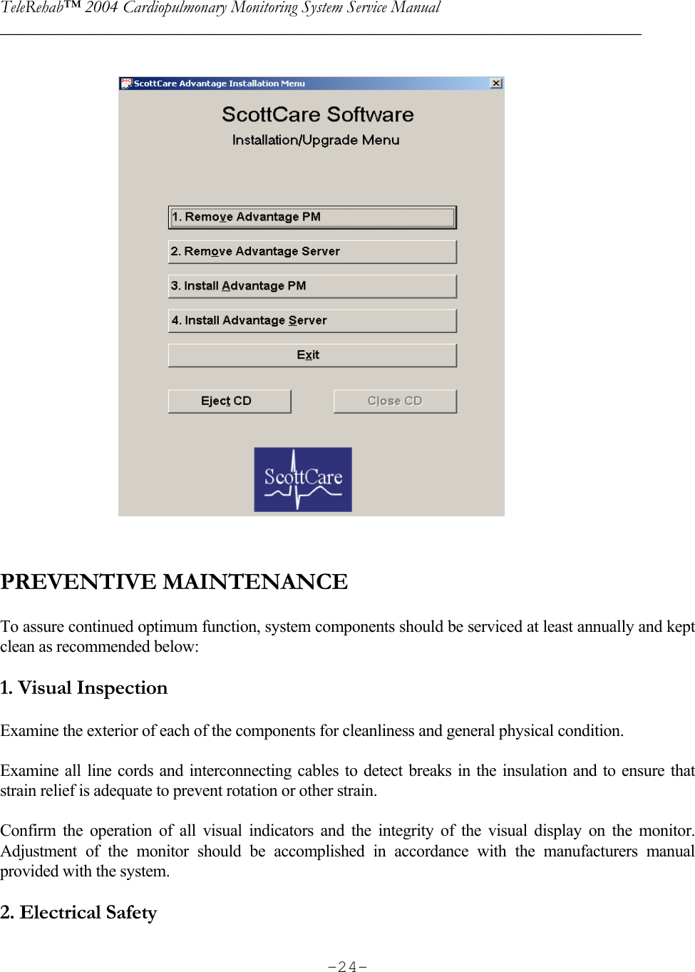 TeleRehab™ 2004 Cardiopulmonary Monitoring System Service Manual  ________________________________________________________________________     -24-                                     PREVENTIVE MAINTENANCE  To assure continued optimum function, system components should be serviced at least annually and kept clean as recommended below:  1. Visual Inspection  Examine the exterior of each of the components for cleanliness and general physical condition.   Examine all line cords and interconnecting cables to detect breaks in the insulation and to ensure that strain relief is adequate to prevent rotation or other strain.  Confirm the operation of all visual indicators and the integrity of the visual display on the monitor. Adjustment of the monitor should be accomplished in accordance with the manufacturers manual  provided with the system.  2. Electrical Safety   