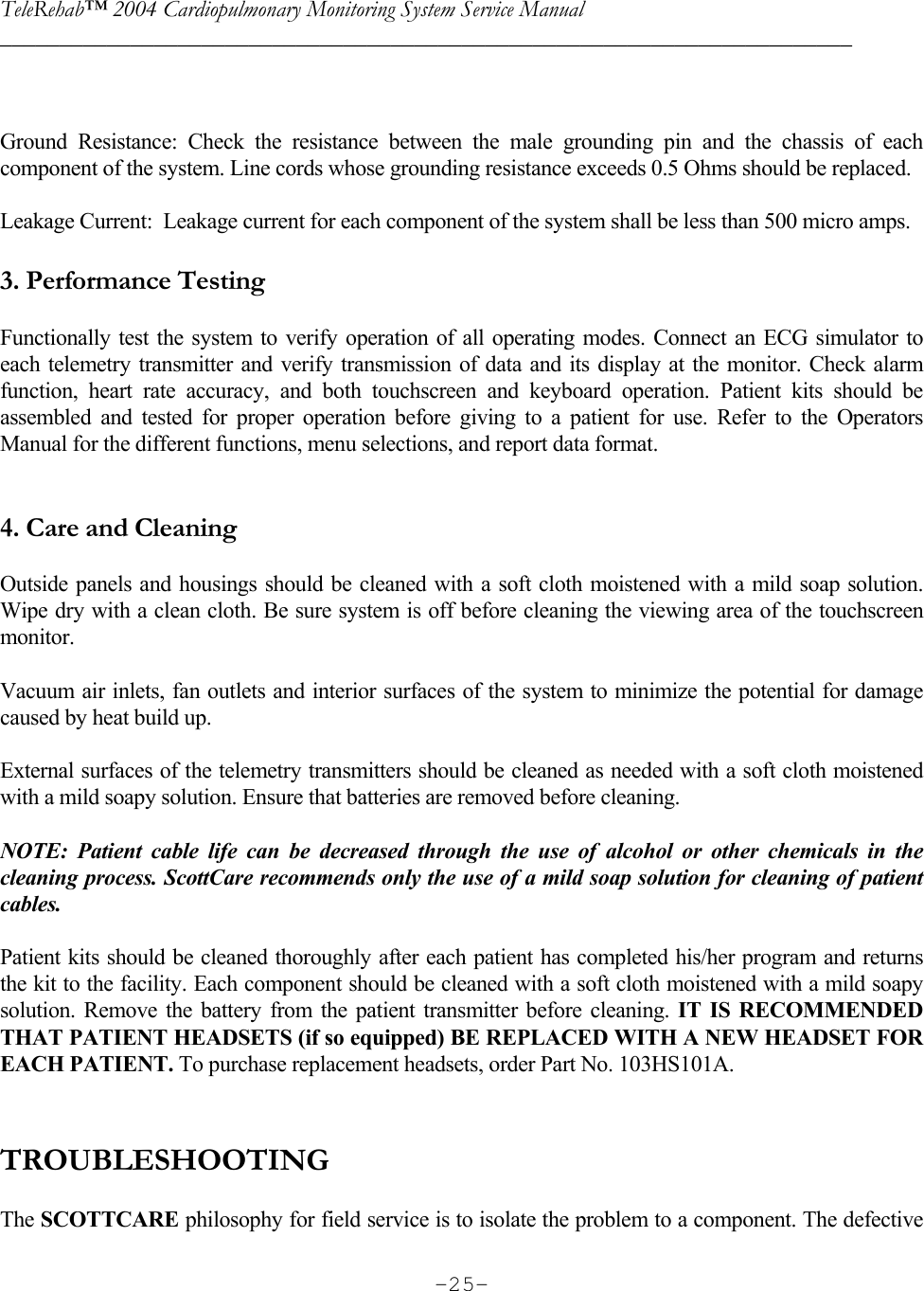 TeleRehab™ 2004 Cardiopulmonary Monitoring System Service Manual  ________________________________________________________________________     -25-  Ground Resistance: Check the resistance between the male grounding pin and the chassis of each component of the system. Line cords whose grounding resistance exceeds 0.5 Ohms should be replaced.    Leakage Current:  Leakage current for each component of the system shall be less than 500 micro amps.  3. Performance Testing  Functionally test the system to verify operation of all operating modes. Connect an ECG simulator to each telemetry transmitter and verify transmission of data and its display at the monitor. Check alarm function, heart rate accuracy, and both touchscreen and keyboard operation. Patient kits should be assembled and tested for proper operation before giving to a patient for use. Refer to the Operators Manual for the different functions, menu selections, and report data format.   4. Care and Cleaning  Outside panels and housings should be cleaned with a soft cloth moistened with a mild soap solution. Wipe dry with a clean cloth. Be sure system is off before cleaning the viewing area of the touchscreen monitor.  Vacuum air inlets, fan outlets and interior surfaces of the system to minimize the potential for damage caused by heat build up.  External surfaces of the telemetry transmitters should be cleaned as needed with a soft cloth moistened with a mild soapy solution. Ensure that batteries are removed before cleaning.  NOTE: Patient cable life can be decreased through the use of alcohol or other chemicals in the cleaning process. ScottCare recommends only the use of a mild soap solution for cleaning of patient cables.  Patient kits should be cleaned thoroughly after each patient has completed his/her program and returns the kit to the facility. Each component should be cleaned with a soft cloth moistened with a mild soapy solution. Remove the battery from the patient transmitter before cleaning. IT IS RECOMMENDED THAT PATIENT HEADSETS (if so equipped) BE REPLACED WITH A NEW HEADSET FOR EACH PATIENT. To purchase replacement headsets, order Part No. 103HS101A.   TROUBLESHOOTING  The SCOTTCARE philosophy for field service is to isolate the problem to a component. The defective 