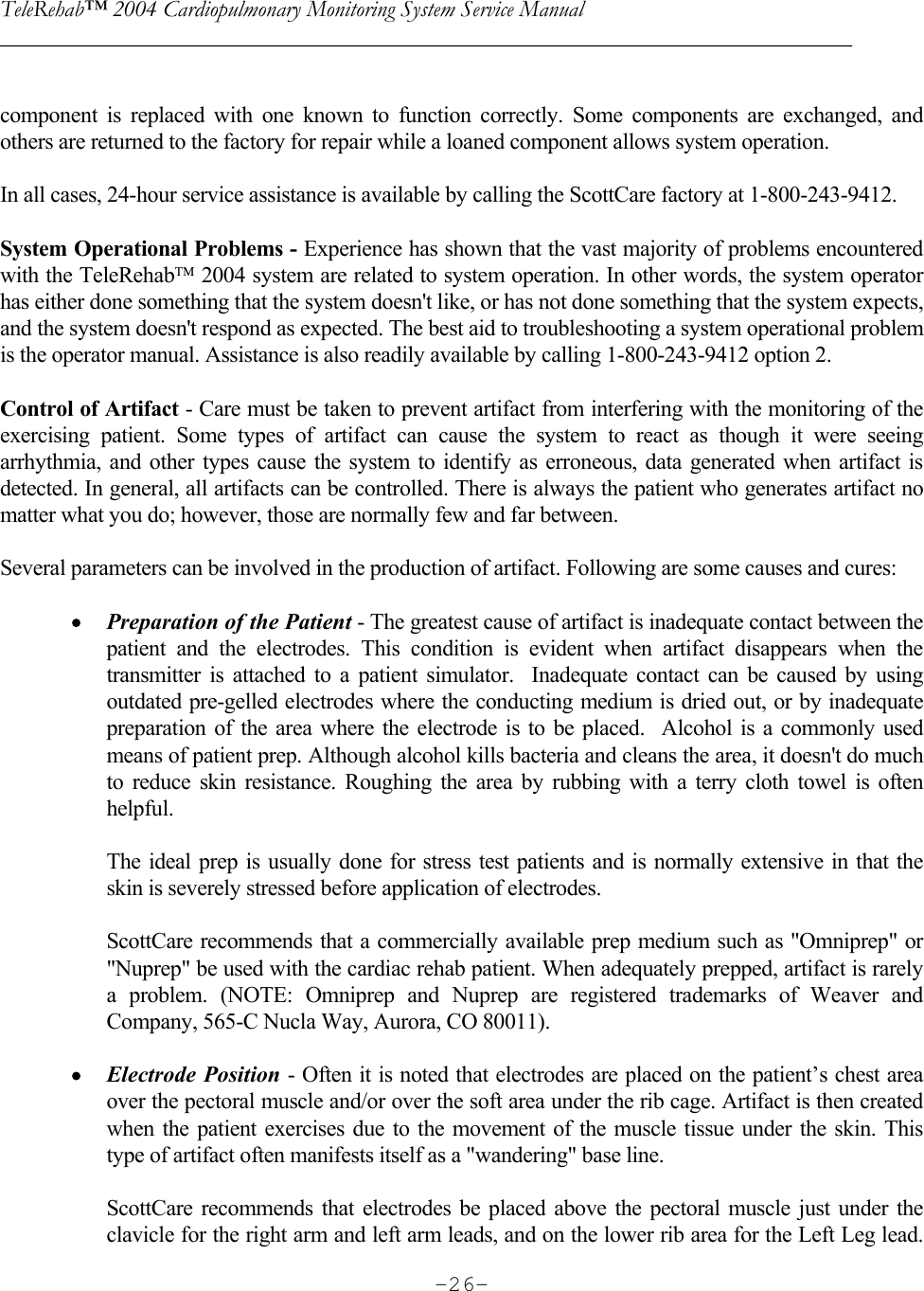 TeleRehab™ 2004 Cardiopulmonary Monitoring System Service Manual  ________________________________________________________________________     -26- component is replaced with one known to function correctly. Some components are exchanged, and others are returned to the factory for repair while a loaned component allows system operation.  In all cases, 24-hour service assistance is available by calling the ScottCare factory at 1-800-243-9412.  System Operational Problems - Experience has shown that the vast majority of problems encountered with the TeleRehab 2004 system are related to system operation. In other words, the system operator has either done something that the system doesn&apos;t like, or has not done something that the system expects, and the system doesn&apos;t respond as expected. The best aid to troubleshooting a system operational problem is the operator manual. Assistance is also readily available by calling 1-800-243-9412 option 2.  Control of Artifact - Care must be taken to prevent artifact from interfering with the monitoring of the exercising patient. Some types of artifact can cause the system to react as though it were seeing arrhythmia, and other types cause the system to identify as erroneous, data generated when artifact is detected. In general, all artifacts can be controlled. There is always the patient who generates artifact no matter what you do; however, those are normally few and far between.  Several parameters can be involved in the production of artifact. Following are some causes and cures:  • Preparation of the Patient - The greatest cause of artifact is inadequate contact between the patient and the electrodes. This condition is evident when artifact disappears when the transmitter is attached to a patient simulator.  Inadequate contact can be caused by using outdated pre-gelled electrodes where the conducting medium is dried out, or by inadequate preparation of the area where the electrode is to be placed.  Alcohol is a commonly used means of patient prep. Although alcohol kills bacteria and cleans the area, it doesn&apos;t do much to reduce skin resistance. Roughing the area by rubbing with a terry cloth towel is often helpful.  The ideal prep is usually done for stress test patients and is normally extensive in that the skin is severely stressed before application of electrodes.  ScottCare recommends that a commercially available prep medium such as &quot;Omniprep&quot; or &quot;Nuprep&quot; be used with the cardiac rehab patient. When adequately prepped, artifact is rarely a problem. (NOTE: Omniprep and Nuprep are registered trademarks of Weaver and Company, 565-C Nucla Way, Aurora, CO 80011).  • Electrode Position - Often it is noted that electrodes are placed on the patient’s chest area over the pectoral muscle and/or over the soft area under the rib cage. Artifact is then created when the patient exercises due to the movement of the muscle tissue under the skin. This type of artifact often manifests itself as a &quot;wandering&quot; base line.    ScottCare recommends that electrodes be placed above the pectoral muscle just under the clavicle for the right arm and left arm leads, and on the lower rib area for the Left Leg lead. 