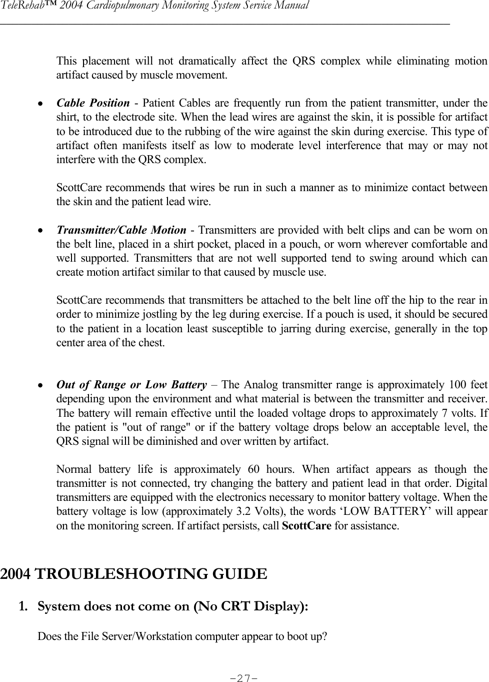 TeleRehab™ 2004 Cardiopulmonary Monitoring System Service Manual  ________________________________________________________________________     -27- This placement will not dramatically affect the QRS complex while eliminating motion artifact caused by muscle movement.  • Cable Position - Patient Cables are frequently run from the patient transmitter, under the shirt, to the electrode site. When the lead wires are against the skin, it is possible for artifact to be introduced due to the rubbing of the wire against the skin during exercise. This type of artifact often manifests itself as low to moderate level interference that may or may not interfere with the QRS complex.  ScottCare recommends that wires be run in such a manner as to minimize contact between the skin and the patient lead wire.   • Transmitter/Cable Motion - Transmitters are provided with belt clips and can be worn on the belt line, placed in a shirt pocket, placed in a pouch, or worn wherever comfortable and well supported. Transmitters that are not well supported tend to swing around which can create motion artifact similar to that caused by muscle use.   ScottCare recommends that transmitters be attached to the belt line off the hip to the rear in order to minimize jostling by the leg during exercise. If a pouch is used, it should be secured to the patient in a location least susceptible to jarring during exercise, generally in the top center area of the chest.   • Out of Range or Low Battery – The Analog transmitter range is approximately 100 feet depending upon the environment and what material is between the transmitter and receiver. The battery will remain effective until the loaded voltage drops to approximately 7 volts. If the patient is &quot;out of range&quot; or if the battery voltage drops below an acceptable level, the QRS signal will be diminished and over written by artifact.   Normal battery life is approximately 60 hours. When artifact appears as though the transmitter is not connected, try changing the battery and patient lead in that order. Digital transmitters are equipped with the electronics necessary to monitor battery voltage. When the battery voltage is low (approximately 3.2 Volts), the words ‘LOW BATTERY’ will appear on the monitoring screen. If artifact persists, call ScottCare for assistance.   2004 TROUBLESHOOTING GUIDE  1. System does not come on (No CRT Display):  Does the File Server/Workstation computer appear to boot up?  