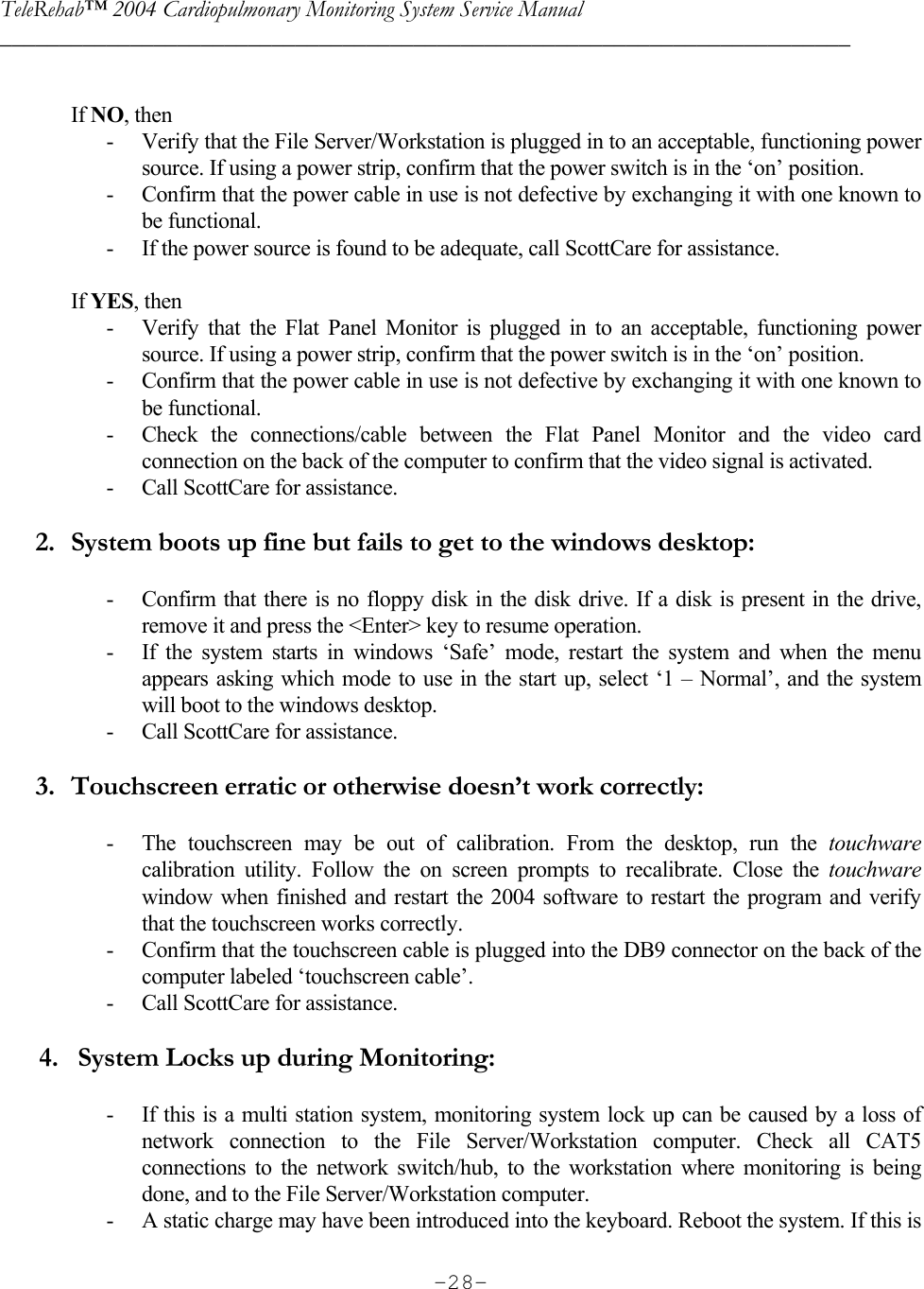 TeleRehab™ 2004 Cardiopulmonary Monitoring System Service Manual  ________________________________________________________________________     -28- If NO, then - Verify that the File Server/Workstation is plugged in to an acceptable, functioning power source. If using a power strip, confirm that the power switch is in the ‘on’ position. - Confirm that the power cable in use is not defective by exchanging it with one known to be functional. - If the power source is found to be adequate, call ScottCare for assistance.   If YES, then - Verify that the Flat Panel Monitor is plugged in to an acceptable, functioning power source. If using a power strip, confirm that the power switch is in the ‘on’ position. - Confirm that the power cable in use is not defective by exchanging it with one known to be functional. - Check the connections/cable between the Flat Panel Monitor and the video card connection on the back of the computer to confirm that the video signal is activated. - Call ScottCare for assistance.  2. System boots up fine but fails to get to the windows desktop:  - Confirm that there is no floppy disk in the disk drive. If a disk is present in the drive, remove it and press the &lt;Enter&gt; key to resume operation. - If the system starts in windows ‘Safe’ mode, restart the system and when the menu appears asking which mode to use in the start up, select ‘1 – Normal’, and the system will boot to the windows desktop. - Call ScottCare for assistance.  3. Touchscreen erratic or otherwise doesn’t work correctly:  - The touchscreen may be out of calibration. From the desktop, run the touchware calibration utility. Follow the on screen prompts to recalibrate. Close the touchware window when finished and restart the 2004 software to restart the program and verify that the touchscreen works correctly. - Confirm that the touchscreen cable is plugged into the DB9 connector on the back of the computer labeled ‘touchscreen cable’. - Call ScottCare for assistance.        4.   System Locks up during Monitoring:  - If this is a multi station system, monitoring system lock up can be caused by a loss of network connection to the File Server/Workstation computer. Check all CAT5 connections to the network switch/hub, to the workstation where monitoring is being done, and to the File Server/Workstation computer. - A static charge may have been introduced into the keyboard. Reboot the system. If this is 