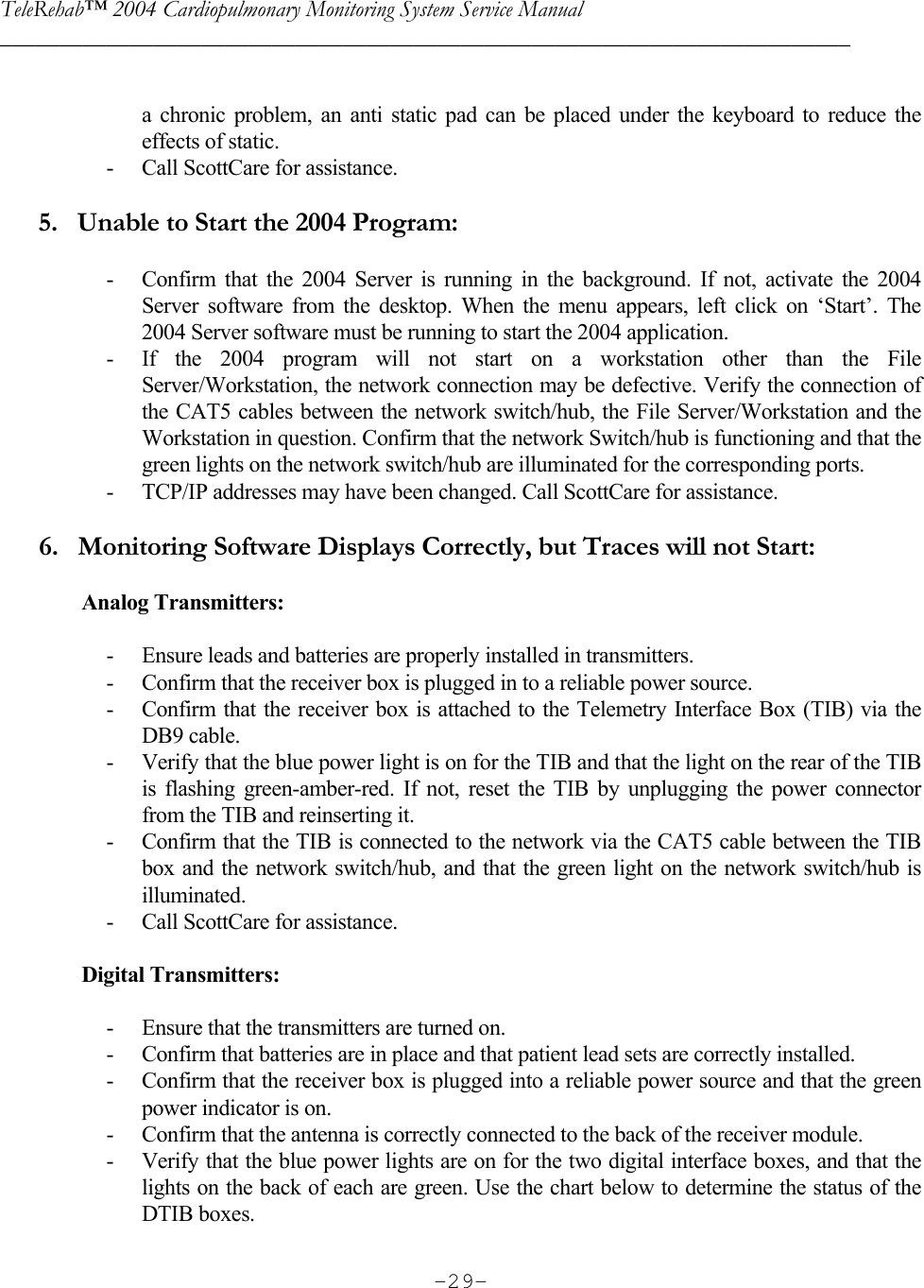 TeleRehab™ 2004 Cardiopulmonary Monitoring System Service Manual  ________________________________________________________________________     -29- a chronic problem, an anti static pad can be placed under the keyboard to reduce the effects of static. - Call ScottCare for assistance.         5.   Unable to Start the 2004 Program:  - Confirm that the 2004 Server is running in the background. If not, activate the 2004 Server software from the desktop. When the menu appears, left click on ‘Start’. The 2004 Server software must be running to start the 2004 application. - If the 2004 program will not start on a workstation other than the File Server/Workstation, the network connection may be defective. Verify the connection of the CAT5 cables between the network switch/hub, the File Server/Workstation and the Workstation in question. Confirm that the network Switch/hub is functioning and that the green lights on the network switch/hub are illuminated for the corresponding ports.  - TCP/IP addresses may have been changed. Call ScottCare for assistance.        6.   Monitoring Software Displays Correctly, but Traces will not Start:     Analog Transmitters:  - Ensure leads and batteries are properly installed in transmitters. - Confirm that the receiver box is plugged in to a reliable power source. - Confirm that the receiver box is attached to the Telemetry Interface Box (TIB) via the DB9 cable. - Verify that the blue power light is on for the TIB and that the light on the rear of the TIB is flashing green-amber-red. If not, reset the TIB by unplugging the power connector from the TIB and reinserting it. - Confirm that the TIB is connected to the network via the CAT5 cable between the TIB box and the network switch/hub, and that the green light on the network switch/hub is illuminated. - Call ScottCare for assistance.     Digital Transmitters:  - Ensure that the transmitters are turned on. - Confirm that batteries are in place and that patient lead sets are correctly installed. - Confirm that the receiver box is plugged into a reliable power source and that the green power indicator is on. - Confirm that the antenna is correctly connected to the back of the receiver module. - Verify that the blue power lights are on for the two digital interface boxes, and that the lights on the back of each are green. Use the chart below to determine the status of the DTIB boxes. 