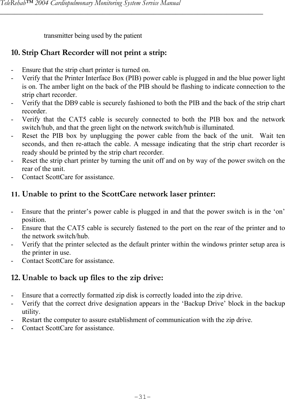 TeleRehab™ 2004 Cardiopulmonary Monitoring System Service Manual  ________________________________________________________________________     -31- transmitter being used by the patient  10. Strip Chart Recorder will not print a strip:  - Ensure that the strip chart printer is turned on. - Verify that the Printer Interface Box (PIB) power cable is plugged in and the blue power light is on. The amber light on the back of the PIB should be flashing to indicate connection to the strip chart recorder. - Verify that the DB9 cable is securely fashioned to both the PIB and the back of the strip chart recorder. - Verify that the CAT5 cable is securely connected to both the PIB box and the network switch/hub, and that the green light on the network switch/hub is illuminated. - Reset the PIB box by unplugging the power cable from the back of the unit.  Wait ten seconds, and then re-attach the cable. A message indicating that the strip chart recorder is ready should be printed by the strip chart recorder.   - Reset the strip chart printer by turning the unit off and on by way of the power switch on the rear of the unit. - Contact ScottCare for assistance.  11. Unable to print to the ScottCare network laser printer:  - Ensure that the printer’s power cable is plugged in and that the power switch is in the ‘on’ position. - Ensure that the CAT5 cable is securely fastened to the port on the rear of the printer and to the network switch/hub. - Verify that the printer selected as the default printer within the windows printer setup area is the printer in use.  - Contact ScottCare for assistance.  12. Unable to back up files to the zip drive:  - Ensure that a correctly formatted zip disk is correctly loaded into the zip drive. - Verify that the correct drive designation appears in the ‘Backup Drive’ block in the backup utility. - Restart the computer to assure establishment of communication with the zip drive. - Contact ScottCare for assistance.      
