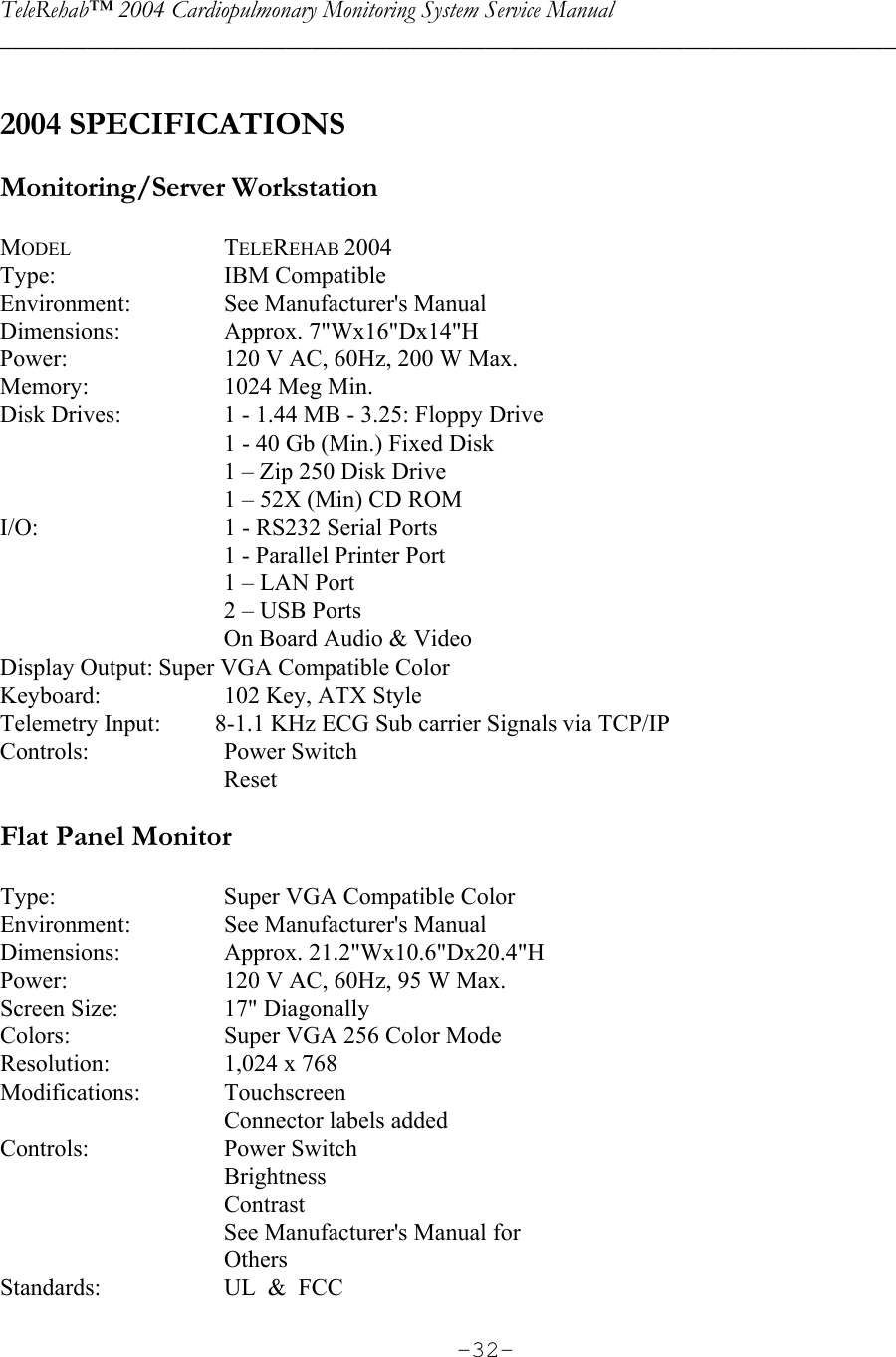 TeleRehab™ 2004 Cardiopulmonary Monitoring System Service Manual  ________________________________________________________________________     -32- 2004 SPECIFICATIONS  Monitoring/Server Workstation   MODEL  TELEREHAB 2004 Type:  IBM Compatible Environment:    See Manufacturer&apos;s Manual Dimensions:   Approx. 7&quot;Wx16&quot;Dx14&quot;H Power:    120 V AC, 60Hz, 200 W Max. Memory:    1024 Meg Min. Disk Drives:    1 - 1.44 MB - 3.25: Floppy Drive     1 - 40 Gb (Min.) Fixed Disk     1 – Zip 250 Disk Drive     1 – 52X (Min) CD ROM I/O:    1 - RS232 Serial Ports     1 - Parallel Printer Port     1 – LAN Port     2 – USB Ports     On Board Audio &amp; Video Display Output: Super VGA Compatible Color Keyboard:    102 Key, ATX Style Telemetry Input:         8-1.1 KHz ECG Sub carrier Signals via TCP/IP Controls:  Power Switch   Reset  Flat Panel Monitor   Type:    Super VGA Compatible Color Environment:    See Manufacturer&apos;s Manual Dimensions:  Approx. 21.2&quot;Wx10.6&quot;Dx20.4&quot;H Power:    120 V AC, 60Hz, 95 W Max. Screen Size:    17&quot; Diagonally Colors:    Super VGA 256 Color Mode Resolution:    1,024 x 768 Modifications:   Touchscreen     Connector labels added Controls:  Power Switch   Brightness   Contrast     See Manufacturer&apos;s Manual for    Others Standards:    UL  &amp;  FCC 