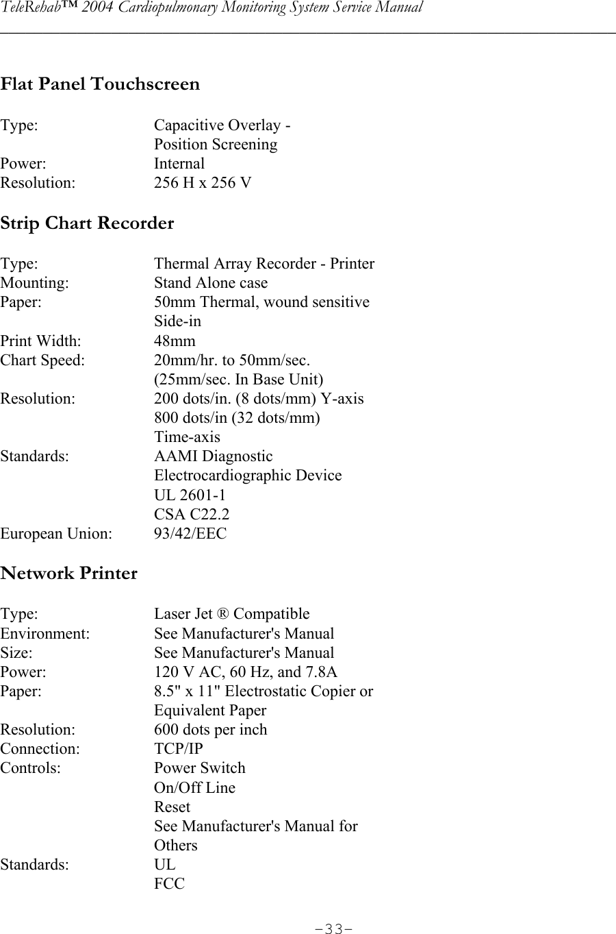TeleRehab™ 2004 Cardiopulmonary Monitoring System Service Manual  ________________________________________________________________________     -33- Flat Panel Touchscreen    Type:    Capacitive Overlay -    Position Screening Power:  Internal Resolution:    256 H x 256 V  Strip Chart Recorder  Type:    Thermal Array Recorder - Printer Mounting:    Stand Alone case Paper:    50mm Thermal, wound sensitive   Side-in Print Width:    48mm Chart Speed:    20mm/hr. to 50mm/sec.     (25mm/sec. In Base Unit) Resolution:    200 dots/in. (8 dots/mm) Y-axis     800 dots/in (32 dots/mm)   Time-axis Standards:  AAMI Diagnostic   Electrocardiographic Device   UL 2601-1   CSA C22.2 European Union:    93/42/EEC  Network Printer  Type:    Laser Jet ® Compatible Environment:    See Manufacturer&apos;s Manual Size:    See Manufacturer&apos;s Manual Power:    120 V AC, 60 Hz, and 7.8A Paper:    8.5&quot; x 11&quot; Electrostatic Copier or   Equivalent Paper Resolution:    600 dots per inch Connection:  TCP/IP Controls:  Power Switch   On/Off Line   Reset     See Manufacturer&apos;s Manual for   Others Standards:  UL   FCC 
