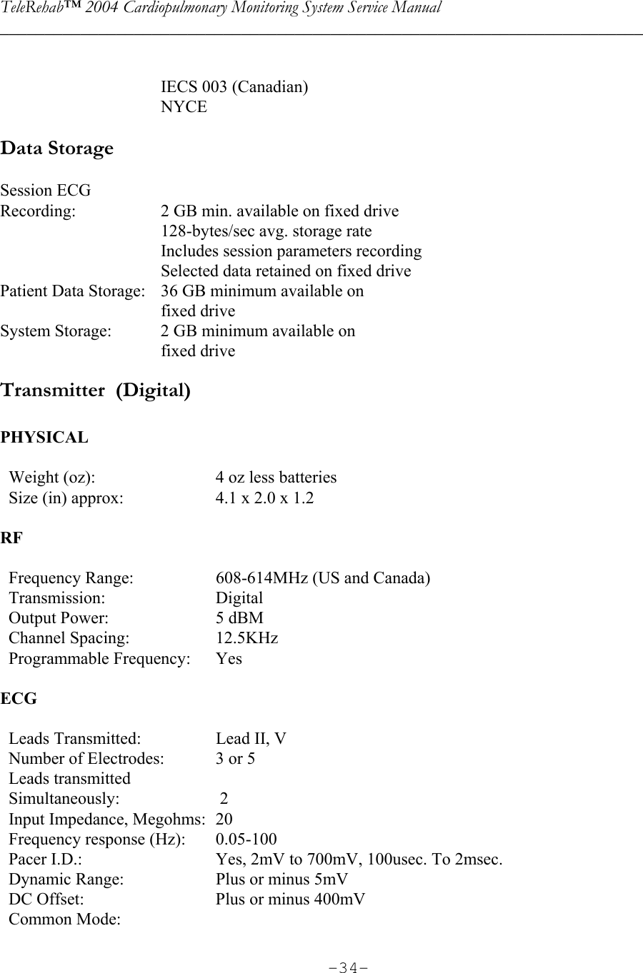 TeleRehab™ 2004 Cardiopulmonary Monitoring System Service Manual  ________________________________________________________________________     -34-     IECS 003 (Canadian)   NYCE  Data Storage  Session ECG  Recording:  2 GB min. available on fixed drive     128-bytes/sec avg. storage rate     Includes session parameters recording     Selected data retained on fixed drive Patient Data Storage:  36 GB minimum available on   fixed drive System Storage:  2 GB minimum available on    fixed drive Transmitter  (Digital)  PHYSICAL     Weight (oz):  4 oz less batteries   Size (in) approx:  4.1 x 2.0 x 1.2  RF     Frequency Range:  608-614MHz (US and Canada)   Transmission:  Digital   Output Power: 5 dBM   Channel Spacing: 12.5KHz   Programmable Frequency: Yes  ECG     Leads Transmitted:  Lead II, V   Number of Electrodes:  3 or 5   Leads transmitted    Simultaneously:   2   Input Impedance, Megohms:  20   Frequency response (Hz):  0.05-100   Pacer I.D.:  Yes, 2mV to 700mV, 100usec. To 2msec.   Dynamic Range:  Plus or minus 5mV   DC Offset:  Plus or minus 400mV   Common Mode:  