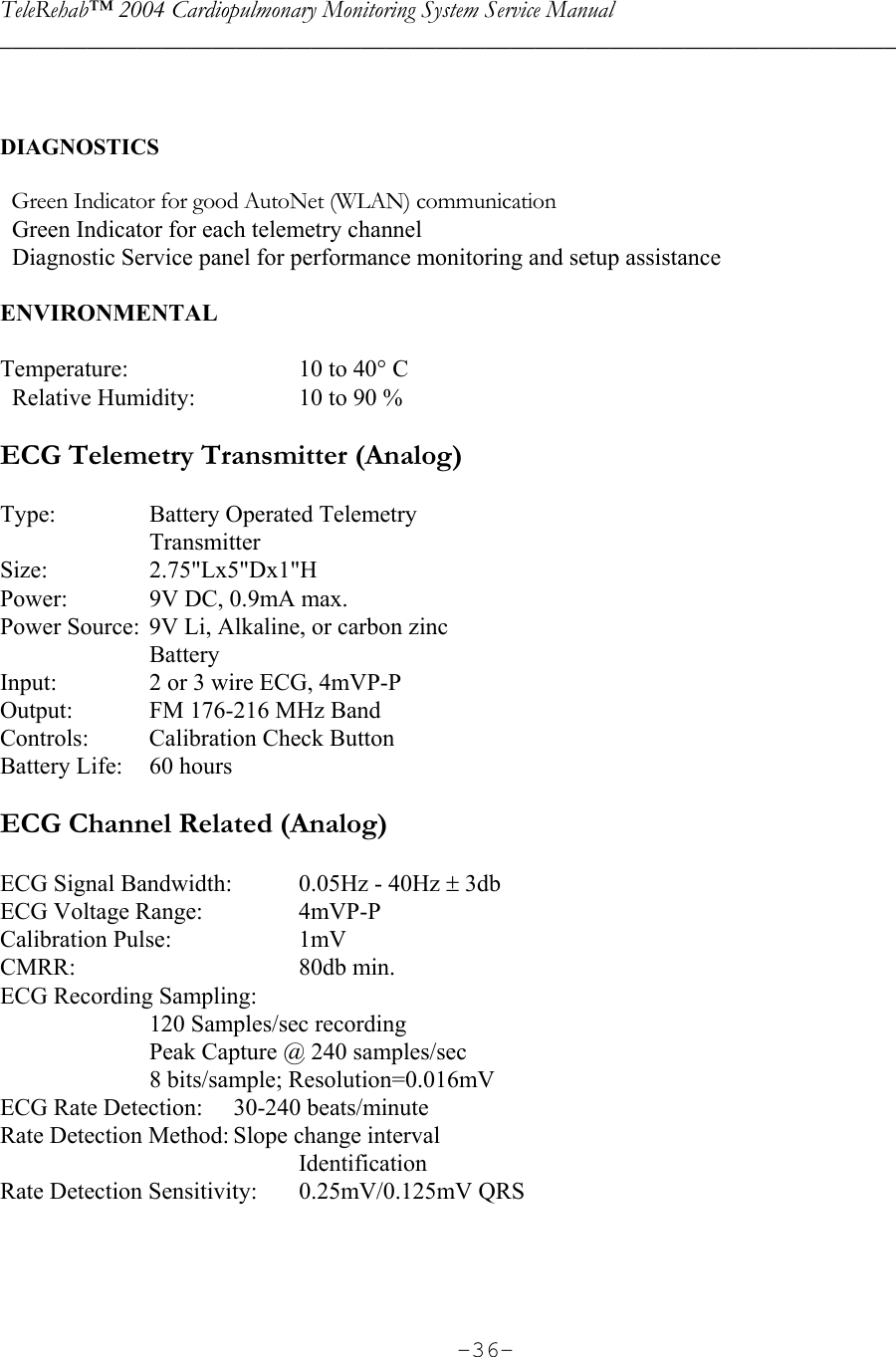 TeleRehab™ 2004 Cardiopulmonary Monitoring System Service Manual  ________________________________________________________________________     -36-  DIAGNOSTICS      Green Indicator for good AutoNet (WLAN) communication   Green Indicator for each telemetry channel   Diagnostic Service panel for performance monitoring and setup assistance  ENVIRONMENTAL     Temperature:      10 to 40° C   Relative Humidity:    10 to 90 %  ECG Telemetry Transmitter (Analog)  Type:  Battery Operated Telemetry  Transmitter Size: 2.75&quot;Lx5&quot;Dx1&quot;H Power:  9V DC, 0.9mA max. Power Source:  9V Li, Alkaline, or carbon zinc  Battery Input:  2 or 3 wire ECG, 4mVP-P Output:  FM 176-216 MHz Band Controls:  Calibration Check Button Battery Life:  60 hours  ECG Channel Related (Analog)  ECG Signal Bandwidth:  0.05Hz - 40Hz ± 3db ECG Voltage Range:    4mVP-P Calibration Pulse:    1mV CMRR:  80db min. ECG Recording Sampling:     120 Samples/sec recording   Peak Capture @ 240 samples/sec   8 bits/sample; Resolution=0.016mV ECG Rate Detection:  30-240 beats/minute Rate Detection Method: Slope change interval   Identification Rate Detection Sensitivity:  0.25mV/0.125mV QRS    