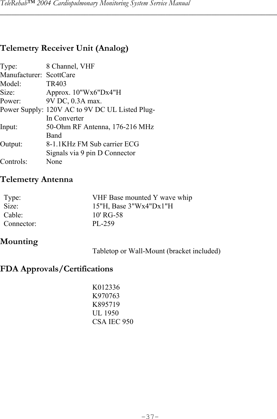 TeleRehab™ 2004 Cardiopulmonary Monitoring System Service Manual  ________________________________________________________________________     -37-  Telemetry Receiver Unit (Analog)  Type:  8 Channel, VHF Manufacturer: ScottCare Model: TR403 Size: Approx. 10&quot;Wx6&quot;Dx4&quot;H Power:  9V DC, 0.3A max. Power Supply: 120V AC to 9V DC UL Listed Plug-  In Converter Input:  50-Ohm RF Antenna, 176-216 MHz  Band Output:  8-1.1KHz FM Sub carrier ECG    Signals via 9 pin D Connector Controls: None  Telemetry Antenna      Type:      VHF Base mounted Y wave whip   Size:      15&quot;H, Base 3&quot;Wx4&quot;Dx1&quot;H   Cable:      10&apos; RG-58   Connector:      PL-259   Mounting Tabletop or Wall-Mount (bracket included)  FDA Approvals/Certifications  K012336     K970763     K895719     UL 1950      CSA IEC 950          