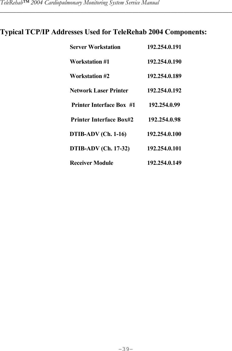 TeleRehab™ 2004 Cardiopulmonary Monitoring System Service Manual  ________________________________________________________________________     -39- Typical TCP/IP Addresses Used for TeleRehab 2004 Components:  Server Workstation    192.254.0.191  Workstation #1    192.254.0.190  Workstation #2    192.254.0.189  Network Laser Printer  192.254.0.192  Printer Interface Box  #1  192.254.0.99  Printer Interface Box#2  192.254.0.98          DTIB-ADV (Ch. 1-16)          192.254.0.100  DTIB-ADV (Ch. 17-32)  192.254.0.101  Receiver Module     192.254.0.149     