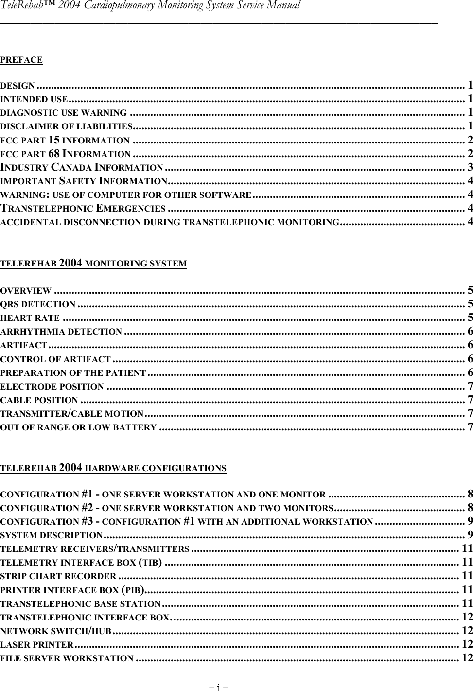 TeleRehab™ 2004 Cardiopulmonary Monitoring System Service Manual  ________________________________________________________________________     -i-      PREFACE  DESIGN ................................................................................................................................................... 1 INTENDED USE........................................................................................................................................ 1 DIAGNOSTIC USE WARNING ................................................................................................................... 1 DISCLAIMER OF LIABILITIES.................................................................................................................. 1 FCC PART 15 INFORMATION .................................................................................................................. 2 FCC PART 68 INFORMATION .................................................................................................................. 2 INDUSTRY CANADA INFORMATION ....................................................................................................... 3 IMPORTANT SAFETY INFORMATION...................................................................................................... 4 WARNING: USE OF COMPUTER FOR OTHER SOFTWARE......................................................................... 4 TRANSTELEPHONIC EMERGENCIES ...................................................................................................... 4 ACCIDENTAL DISCONNECTION DURING TRANSTELEPHONIC MONITORING........................................... 4   TELEREHAB 2004 MONITORING SYSTEM  OVERVIEW ............................................................................................................................................. 5 QRS DETECTION ..................................................................................................................................... 5 HEART RATE .......................................................................................................................................... 5 ARRHYTHMIA DETECTION ..................................................................................................................... 6 ARTIFACT............................................................................................................................................... 6 CONTROL OF ARTIFACT ......................................................................................................................... 6 PREPARATION OF THE PATIENT ............................................................................................................. 6 ELECTRODE POSITION ........................................................................................................................... 7 CABLE POSITION .................................................................................................................................... 7 TRANSMITTER/CABLE MOTION.............................................................................................................. 7 OUT OF RANGE OR LOW BATTERY ......................................................................................................... 7   TELEREHAB 2004 HARDWARE CONFIGURATIONS  CONFIGURATION #1 - ONE SERVER WORKSTATION AND ONE MONITOR ............................................... 8 CONFIGURATION #2 - ONE SERVER WORKSTATION AND TWO MONITORS............................................. 8 CONFIGURATION #3 - CONFIGURATION #1 WITH AN ADDITIONAL WORKSTATION ............................... 9 SYSTEM DESCRIPTION............................................................................................................................ 9 TELEMETRY RECEIVERS/TRANSMITTERS ............................................................................................ 11 TELEMETRY INTERFACE BOX (TIB) ..................................................................................................... 11 STRIP CHART RECORDER ..................................................................................................................... 11 PRINTER INTERFACE BOX (PIB)............................................................................................................ 11 TRANSTELEPHONIC BASE STATION...................................................................................................... 11 TRANSTELEPHONIC INTERFACE BOX................................................................................................... 12 NETWORK SWITCH/HUB....................................................................................................................... 12 LASER PRINTER.................................................................................................................................... 12 FILE SERVER WORKSTATION ............................................................................................................... 12 