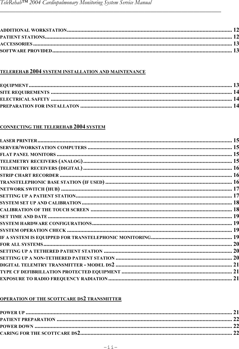 TeleRehab™ 2004 Cardiopulmonary Monitoring System Service Manual  ________________________________________________________________________     -ii-      ADDITIONAL WORKSTATION................................................................................................................ 12 PATIENT STATIONS............................................................................................................................... 12 ACCESSORIES ....................................................................................................................................... 13 SOFTWARE PROVIDED.......................................................................................................................... 13   TELEREHAB 2004 SYSTEM INSTALLATION AND MAINTENANCE  EQUIPMENT.......................................................................................................................................... 13 SITE REQUIREMENTS ........................................................................................................................... 14 ELECTRICAL SAFETY ........................................................................................................................... 14 PREPARATION FOR INSTALLATON ....................................................................................................... 14   CONNECTING THE TELEREHAB 2004 SYSTEM  LASER PRINTER.................................................................................................................................... 15 SERVER/WORKSTATION COMPUTERS .................................................................................................. 15 FLAT PANEL MONITORS ....................................................................................................................... 15 TELEMETRY RECEIVERS (ANALOG)..................................................................................................... 15 TELEMETRY RECEIVERS (DIGITAL) ..................................................................................................... 16 STRIP CHART RECORDER ..................................................................................................................... 16 TRANSTELEPHONIC BASE STATION (IF USED) ...................................................................................... 16 NETWORK SWITCH (HUB) .................................................................................................................... 17 SETTING UP A PATIENT STATION.......................................................................................................... 17 SYSTEM SET UP AND CALIBRATION...................................................................................................... 18 CALIBRATION OF THE TOUCH SCREEN ................................................................................................ 18 SET TIME AND DATE ............................................................................................................................. 19 SYSTEM HARDWARE CONFIGURATIONS............................................................................................... 19 SYSTEM OPERATION CHECK ................................................................................................................ 19 IF A SYSTEM IS EQUIPPED FOR TRANSTELEPHONIC MONITORING....................................................... 19 FOR ALL SYSTEMS................................................................................................................................ 20 SETTING UP A TETHERED PATIENT STATION ....................................................................................... 20 SETTING UP A NON-TETHERED PATIENT STATION ............................................................................... 20 DIGITAL TELEMTRY TRANSMITTER - MODEL DS2 ............................................................................... 21 TYPE CF DEFIBRILLATION PROTECTED EQUIPMENT ........................................................................... 21 EXPOSURE TO RADIO FREQUENCY RADIATION .................................................................................... 21   OPERATION OF THE SCOTTCARE DS2 TRANSMITTER  POWER UP ............................................................................................................................................ 21 PATIENT PREPARATION ....................................................................................................................... 22 POWER DOWN ...................................................................................................................................... 22 CARING FOR THE SCOTTCARE DS2....................................................................................................... 22 