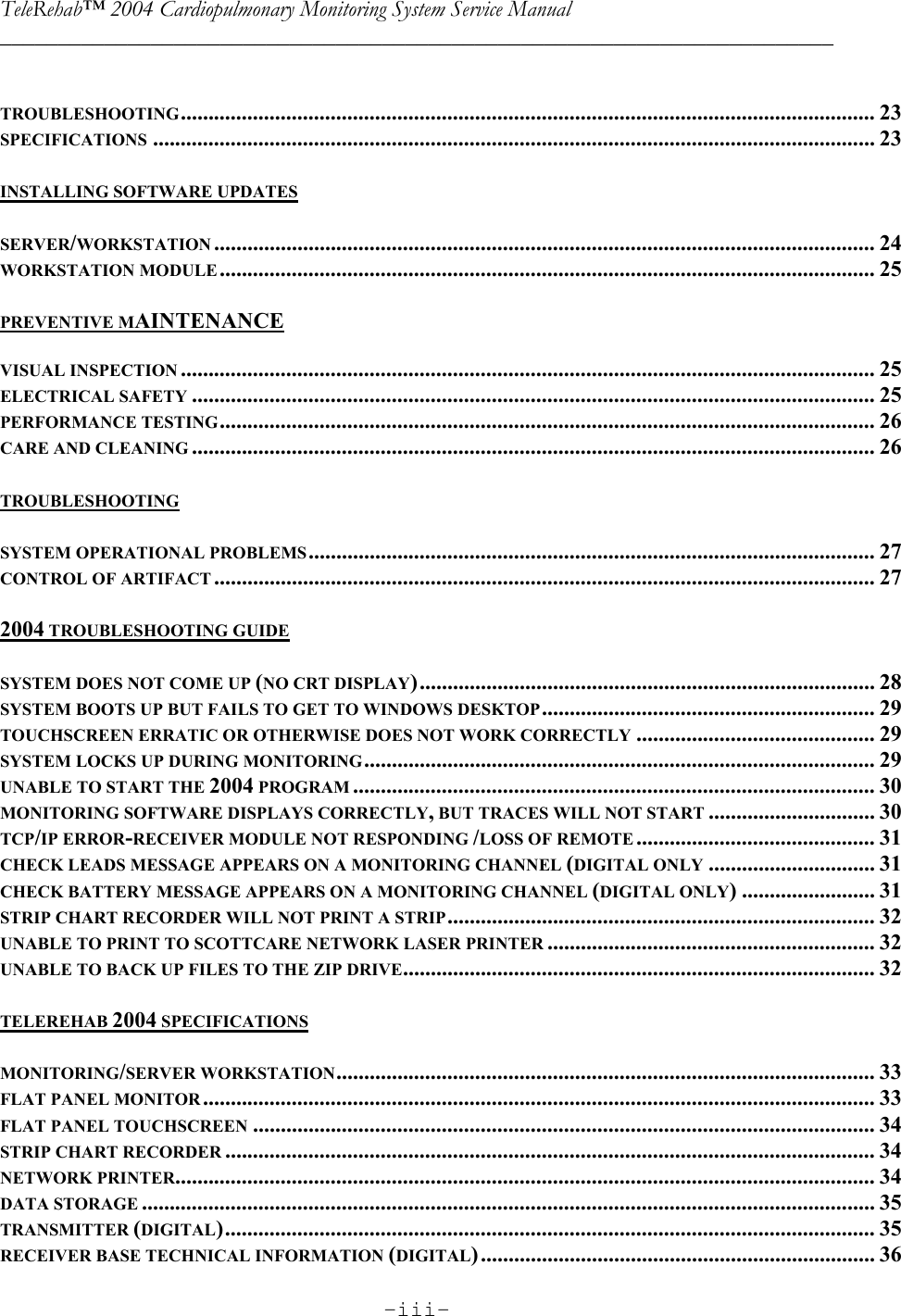 TeleRehab™ 2004 Cardiopulmonary Monitoring System Service Manual  ________________________________________________________________________     -iii-      TROUBLESHOOTING............................................................................................................................. 23 SPECIFICATIONS .................................................................................................................................. 23  INSTALLING SOFTWARE UPDATES  SERVER/WORKSTATION ....................................................................................................................... 24 WORKSTATION MODULE ...................................................................................................................... 25  PREVENTIVE MAINTENANCE  VISUAL INSPECTION ............................................................................................................................. 25 ELECTRICAL SAFETY ........................................................................................................................... 25 PERFORMANCE TESTING...................................................................................................................... 26 CARE AND CLEANING ........................................................................................................................... 26  TROUBLESHOOTING  SYSTEM OPERATIONAL PROBLEMS...................................................................................................... 27 CONTROL OF ARTIFACT ....................................................................................................................... 27  2004 TROUBLESHOOTING GUIDE  SYSTEM DOES NOT COME UP (NO CRT DISPLAY).................................................................................. 28 SYSTEM BOOTS UP BUT FAILS TO GET TO WINDOWS DESKTOP............................................................ 29 TOUCHSCREEN ERRATIC OR OTHERWISE DOES NOT WORK CORRECTLY ........................................... 29 SYSTEM LOCKS UP DURING MONITORING............................................................................................ 29 UNABLE TO START THE 2004 PROGRAM .............................................................................................. 30 MONITORING SOFTWARE DISPLAYS CORRECTLY, BUT TRACES WILL NOT START .............................. 30 TCP/IP ERROR-RECEIVER MODULE NOT RESPONDING /LOSS OF REMOTE ........................................... 31 CHECK LEADS MESSAGE APPEARS ON A MONITORING CHANNEL (DIGITAL ONLY .............................. 31  CHECK BATTERY MESSAGE APPEARS ON A MONITORING CHANNEL (DIGITAL ONLY) ........................ 31 STRIP CHART RECORDER WILL NOT PRINT A STRIP............................................................................. 32 UNABLE TO PRINT TO SCOTTCARE NETWORK LASER PRINTER ........................................................... 32 UNABLE TO BACK UP FILES TO THE ZIP DRIVE..................................................................................... 32  TELEREHAB 2004 SPECIFICATIONS  MONITORING/SERVER WORKSTATION................................................................................................. 33 FLAT PANEL MONITOR ......................................................................................................................... 33 FLAT PANEL TOUCHSCREEN ................................................................................................................ 34 STRIP CHART RECORDER ..................................................................................................................... 34 NETWORK PRINTER.............................................................................................................................. 34 DATA STORAGE .................................................................................................................................... 35 TRANSMITTER (DIGITAL)..................................................................................................................... 35 RECEIVER BASE TECHNICAL INFORMATION (DIGITAL)....................................................................... 36 