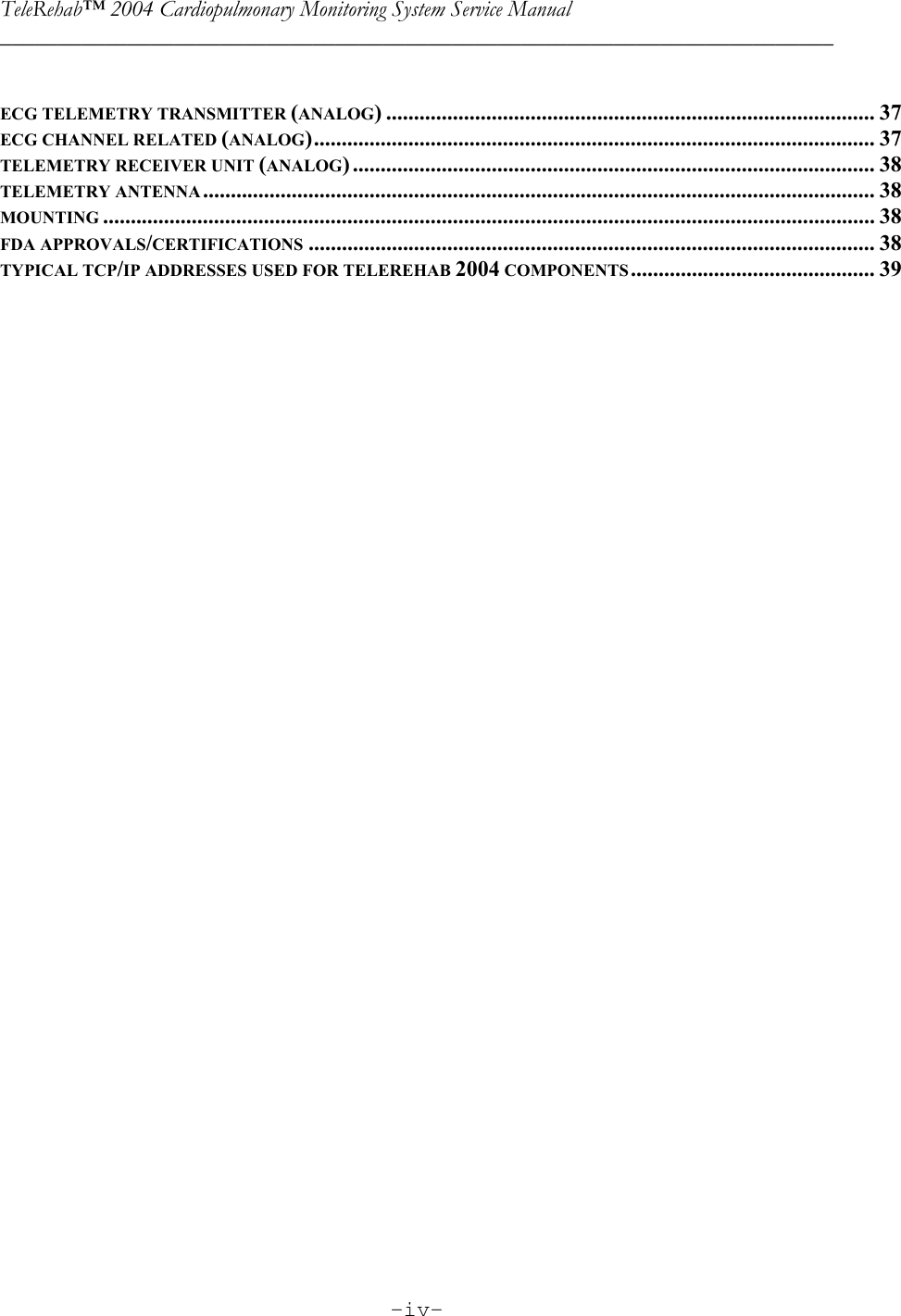 TeleRehab™ 2004 Cardiopulmonary Monitoring System Service Manual  ________________________________________________________________________     -iv-      ECG TELEMETRY TRANSMITTER (ANALOG) ........................................................................................ 37 ECG CHANNEL RELATED (ANALOG)..................................................................................................... 37 TELEMETRY RECEIVER UNIT (ANALOG) .............................................................................................. 38 TELEMETRY ANTENNA......................................................................................................................... 38 MOUNTING ........................................................................................................................................... 38 FDA APPROVALS/CERTIFICATIONS ...................................................................................................... 38 TYPICAL TCP/IP ADDRESSES USED FOR TELEREHAB 2004 COMPONENTS............................................ 39            