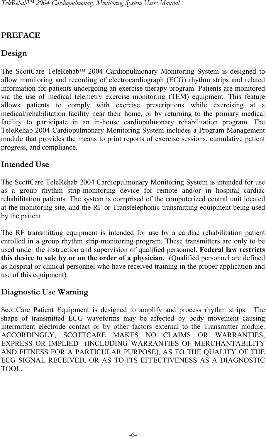 TeleRehab™ 2004 Cardiopulmonary Monitoring System Users Manual    -6- PREFACE  Design  The ScottCare TeleRehab 2004 Cardiopulmonary Monitoring System is designed to allow monitoring and recording of electrocardiograph (ECG) rhythm strips and related information for patients undergoing an exercise therapy program. Patients are monitored via the use of medical telemetry exercise monitoring (TEM) equipment. This feature allows patients to comply with exercise prescriptions while exercising at a medical/rehabilitation facility near their home, or by returning to the primary medical facility to participate in an in-house cardiopulmonary rehabilitation program. The TeleRehab 2004 Cardiopulmonary Monitoring System includes a Program Management module that provides the means to print reports of exercise sessions, cumulative patient progress, and compliance.  Intended Use  The ScottCare TeleRehab 2004 Cardiopulmonary Monitoring System is intended for use as a group rhythm strip-monitoring device for remote and/or in hospital cardiac rehabilitation patients. The system is comprised of the computerized central unit located at the monitoring site, and the RF or Transtelephonic transmitting equipment being used by the patient.   The RF transmitting equipment is intended for use by a cardiac rehabilitation patient enrolled in a group rhythm strip-monitoring program. These transmitters are only to be used under the instruction and supervision of qualified personnel. Federal law restricts this device to sale by or on the order of a physician.  (Qualified personnel are defined as hospital or clinical personnel who have received training in the proper application and use of this equipment).  Diagnostic Use Warning  ScottCare Patient Equipment is designed to amplify and process rhythm strips.  The shape of transmitted ECG waveforms may be affected by body movement causing intermittent electrode contact or by other factors external to the Transmitter module.  ACCORDINGLY, SCOTTCARE MAKES NO CLAIMS OR WARRANTIES, EXPRESS OR IMPLIED  (INCLUDING WARRANTIES OF MERCHANTABILITY AND FITNESS FOR A PARTICULAR PURPOSE), AS TO THE QUALITY OF THE ECG SIGNAL RECEIVED, OR AS TO ITS EFFECTIVENESS AS A DIAGNOSTIC TOOL. 