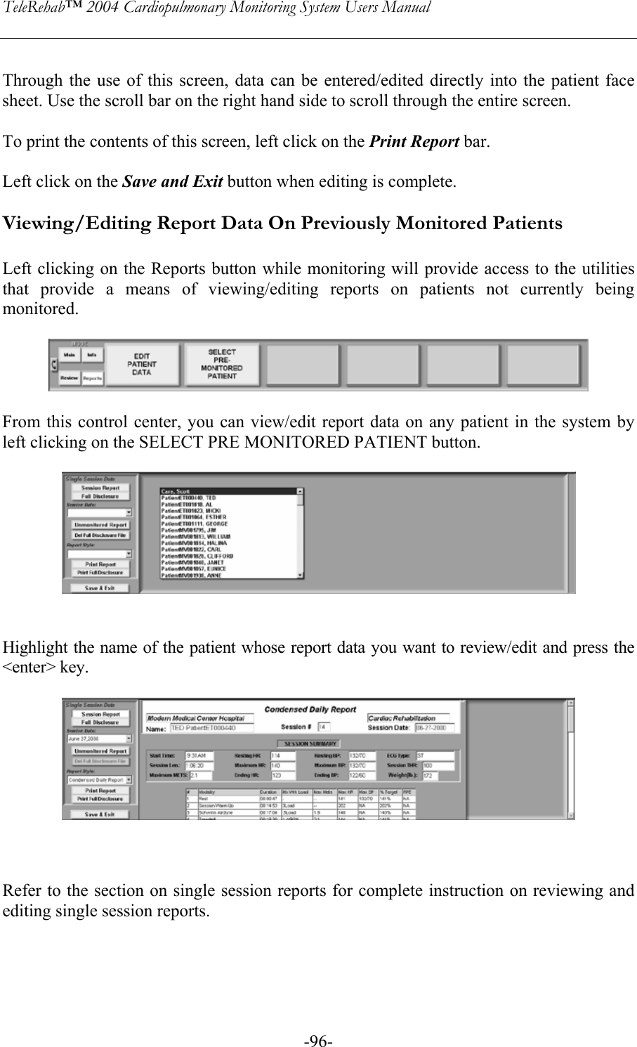 TeleRehab™ 2004 Cardiopulmonary Monitoring System Users Manual    -96- Through the use of this screen, data can be entered/edited directly into the patient face sheet. Use the scroll bar on the right hand side to scroll through the entire screen.  To print the contents of this screen, left click on the Print Report bar.  Left click on the Save and Exit button when editing is complete.  Viewing/Editing Report Data On Previously Monitored Patients  Left clicking on the Reports button while monitoring will provide access to the utilities that provide a means of viewing/editing reports on patients not currently being monitored.    From this control center, you can view/edit report data on any patient in the system by left clicking on the SELECT PRE MONITORED PATIENT button.     Highlight the name of the patient whose report data you want to review/edit and press the &lt;enter&gt; key.      Refer to the section on single session reports for complete instruction on reviewing and editing single session reports.    