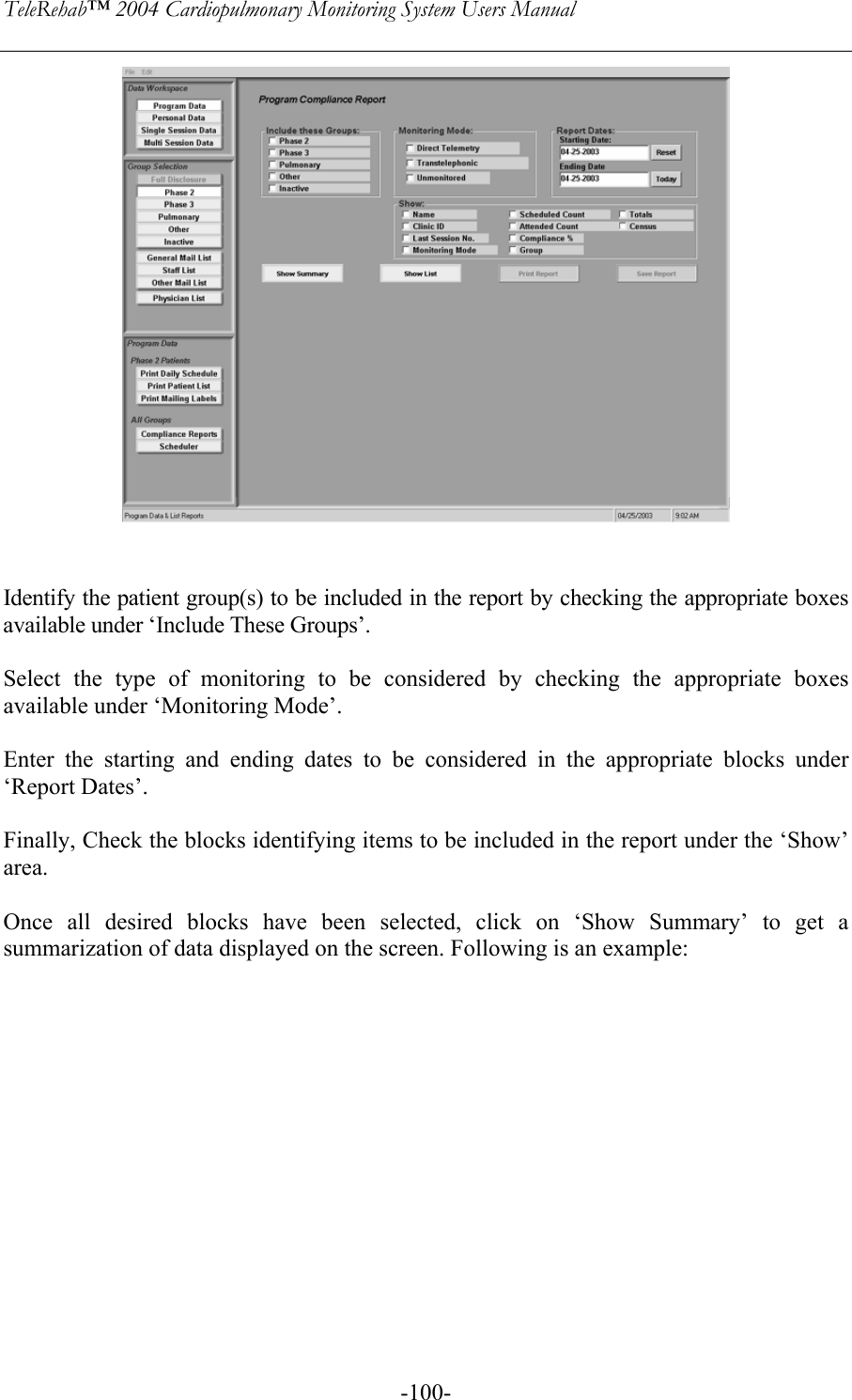 TeleRehab™ 2004 Cardiopulmonary Monitoring System Users Manual    -100-   Identify the patient group(s) to be included in the report by checking the appropriate boxes available under ‘Include These Groups’.  Select the type of monitoring to be considered by checking the appropriate boxes available under ‘Monitoring Mode’.  Enter the starting and ending dates to be considered in the appropriate blocks under ‘Report Dates’.  Finally, Check the blocks identifying items to be included in the report under the ‘Show’ area.  Once all desired blocks have been selected, click on ‘Show Summary’ to get a summarization of data displayed on the screen. Following is an example:   