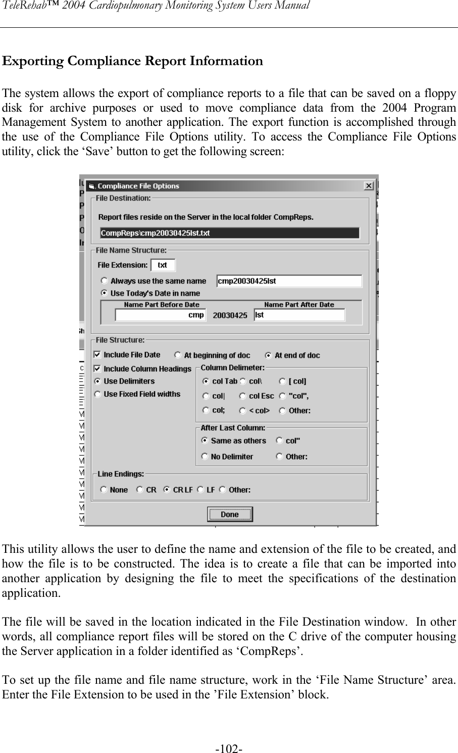 TeleRehab™ 2004 Cardiopulmonary Monitoring System Users Manual    -102- Exporting Compliance Report Information  The system allows the export of compliance reports to a file that can be saved on a floppy disk for archive purposes or used to move compliance data from the 2004 Program Management System to another application. The export function is accomplished through the use of the Compliance File Options utility. To access the Compliance File Options utility, click the ‘Save’ button to get the following screen:     This utility allows the user to define the name and extension of the file to be created, and how the file is to be constructed. The idea is to create a file that can be imported into another application by designing the file to meet the specifications of the destination application.  The file will be saved in the location indicated in the File Destination window.  In other words, all compliance report files will be stored on the C drive of the computer housing the Server application in a folder identified as ‘CompReps’.  To set up the file name and file name structure, work in the ‘File Name Structure’ area. Enter the File Extension to be used in the ’File Extension’ block.   