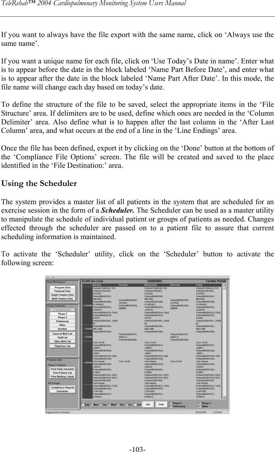 TeleRehab™ 2004 Cardiopulmonary Monitoring System Users Manual    -103- If you want to always have the file export with the same name, click on ‘Always use the same name’.  If you want a unique name for each file, click on ‘Use Today’s Date in name’. Enter what is to appear before the date in the block labeled ‘Name Part Before Date’, and enter what is to appear after the date in the block labeled ‘Name Part After Date’. In this mode, the file name will change each day based on today’s date.  To define the structure of the file to be saved, select the appropriate items in the ‘File Structure’ area. If delimiters are to be used, define which ones are needed in the ‘Column Delimiter’ area. Also define what is to happen after the last column in the ‘After Last Column’ area, and what occurs at the end of a line in the ‘Line Endings’ area.  Once the file has been defined, export it by clicking on the ‘Done’ button at the bottom of the ‘Compliance File Options’ screen. The file will be created and saved to the place identified in the ‘File Destination:’ area.  Using the Scheduler  The system provides a master list of all patients in the system that are scheduled for an exercise session in the form of a Scheduler. The Scheduler can be used as a master utility to manipulate the schedule of individual patient or groups of patients as needed. Changes effected through the scheduler are passed on to a patient file to assure that current scheduling information is maintained.  To activate the ‘Scheduler’ utility, click on the ‘Scheduler’ button to activate the following screen:     