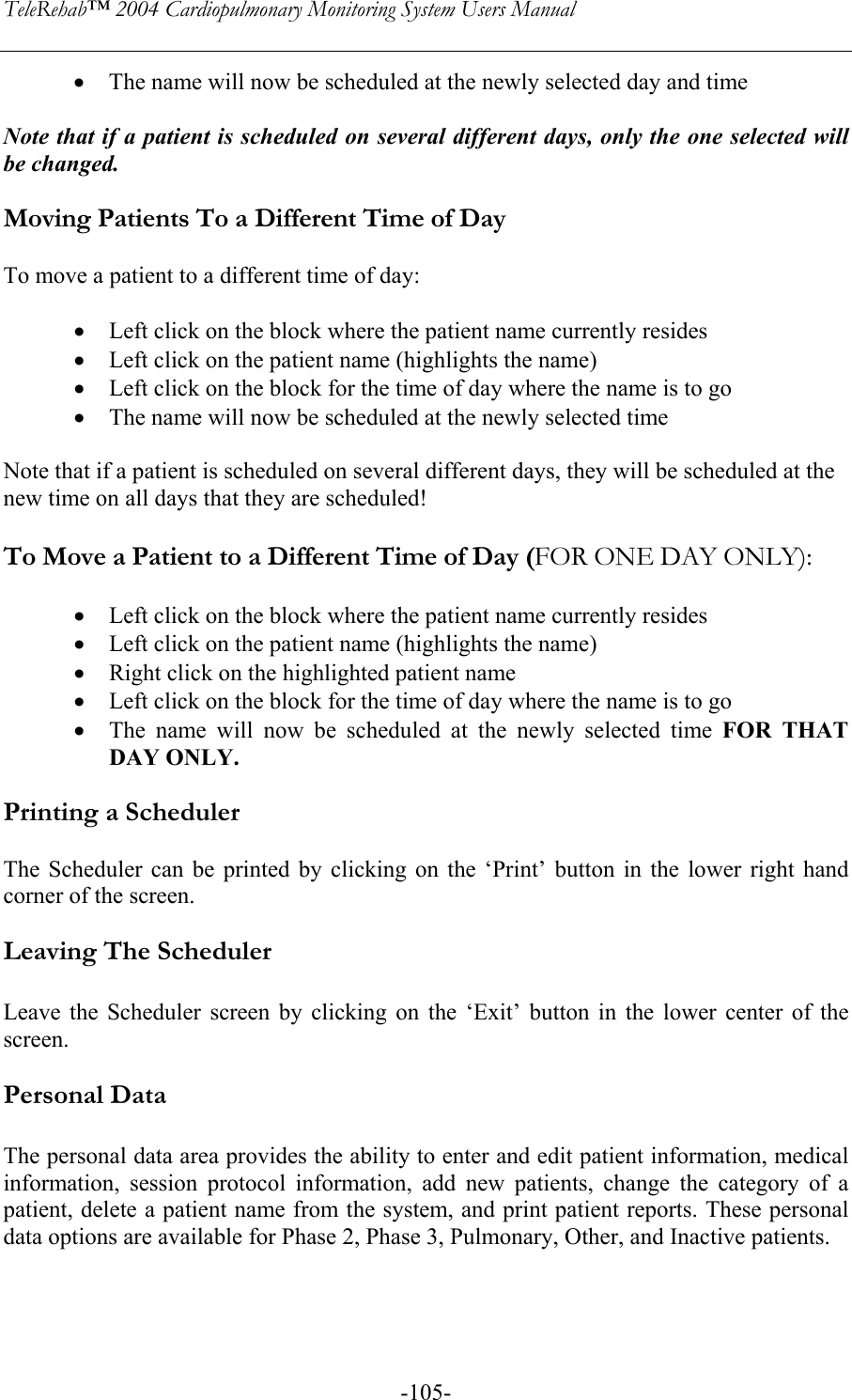 TeleRehab™ 2004 Cardiopulmonary Monitoring System Users Manual    -105-• The name will now be scheduled at the newly selected day and time  Note that if a patient is scheduled on several different days, only the one selected will be changed.  Moving Patients To a Different Time of Day  To move a patient to a different time of day:  • Left click on the block where the patient name currently resides • Left click on the patient name (highlights the name) • Left click on the block for the time of day where the name is to go • The name will now be scheduled at the newly selected time  Note that if a patient is scheduled on several different days, they will be scheduled at the new time on all days that they are scheduled!  To Move a Patient to a Different Time of Day (FOR ONE DAY ONLY):  • Left click on the block where the patient name currently resides • Left click on the patient name (highlights the name) • Right click on the highlighted patient name • Left click on the block for the time of day where the name is to go • The name will now be scheduled at the newly selected time FOR THAT DAY ONLY.  Printing a Scheduler   The Scheduler can be printed by clicking on the ‘Print’ button in the lower right hand corner of the screen.  Leaving The Scheduler  Leave the Scheduler screen by clicking on the ‘Exit’ button in the lower center of the screen.  Personal Data  The personal data area provides the ability to enter and edit patient information, medical information, session protocol information, add new patients, change the category of a patient, delete a patient name from the system, and print patient reports. These personal data options are available for Phase 2, Phase 3, Pulmonary, Other, and Inactive patients.   