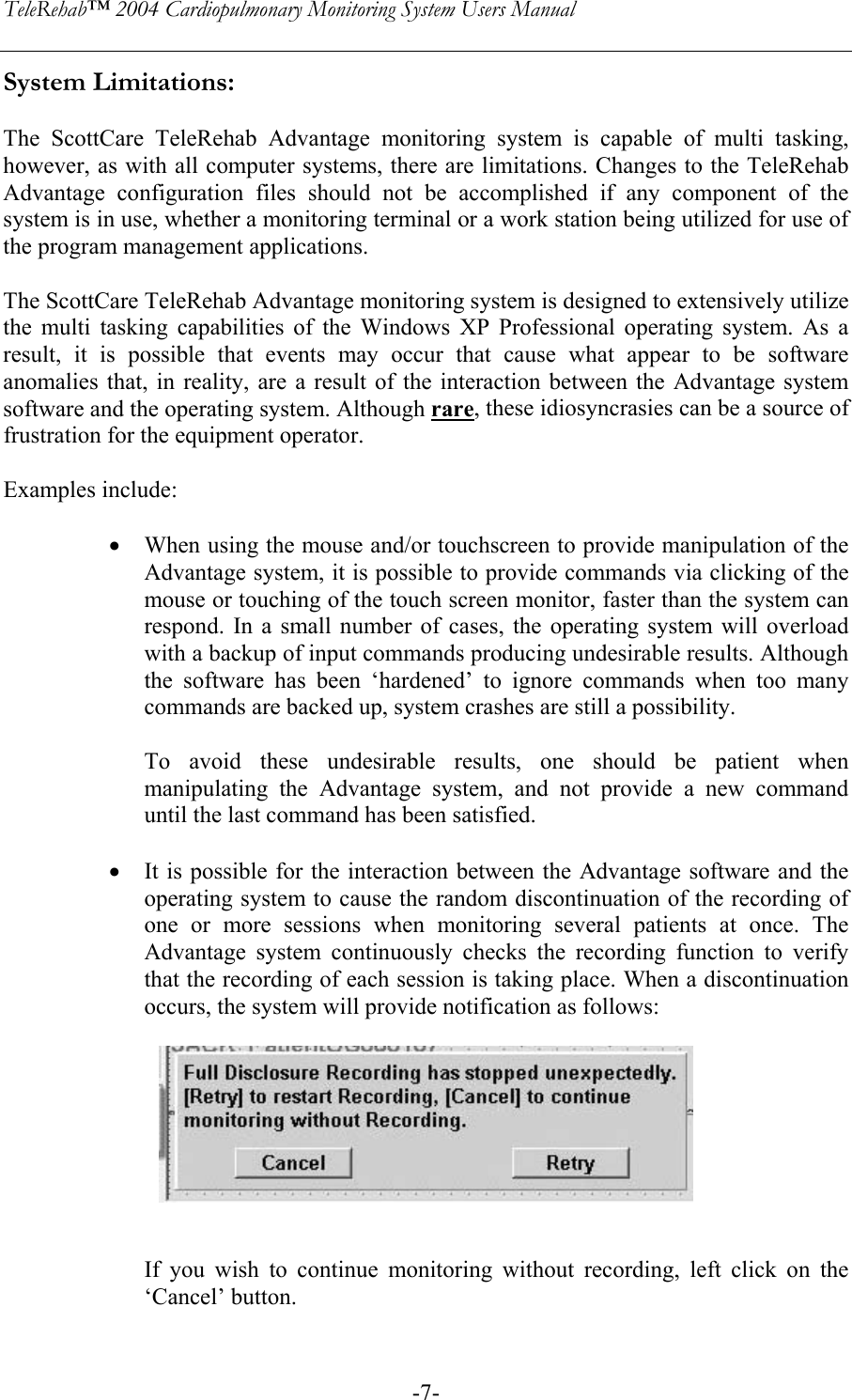 TeleRehab™ 2004 Cardiopulmonary Monitoring System Users Manual    -7-System Limitations:   The ScottCare TeleRehab Advantage monitoring system is capable of multi tasking, however, as with all computer systems, there are limitations. Changes to the TeleRehab Advantage configuration files should not be accomplished if any component of the system is in use, whether a monitoring terminal or a work station being utilized for use of the program management applications.  The ScottCare TeleRehab Advantage monitoring system is designed to extensively utilize the multi tasking capabilities of the Windows XP Professional operating system. As a result, it is possible that events may occur that cause what appear to be software anomalies that, in reality, are a result of the interaction between the Advantage system software and the operating system. Although rare, these idiosyncrasies can be a source of frustration for the equipment operator.  Examples include:  • When using the mouse and/or touchscreen to provide manipulation of the Advantage system, it is possible to provide commands via clicking of the mouse or touching of the touch screen monitor, faster than the system can respond. In a small number of cases, the operating system will overload with a backup of input commands producing undesirable results. Although the software has been ‘hardened’ to ignore commands when too many commands are backed up, system crashes are still a possibility.  To avoid these undesirable results, one should be patient when manipulating the Advantage system, and not provide a new command until the last command has been satisfied.  • It is possible for the interaction between the Advantage software and the operating system to cause the random discontinuation of the recording of one or more sessions when monitoring several patients at once. The Advantage system continuously checks the recording function to verify that the recording of each session is taking place. When a discontinuation occurs, the system will provide notification as follows:            If you wish to continue monitoring without recording, left click on the ‘Cancel’ button. 