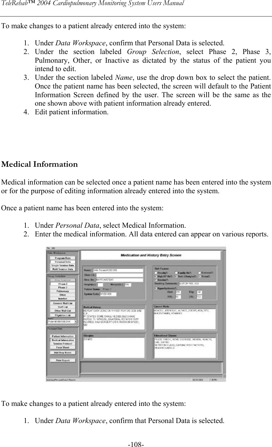 TeleRehab™ 2004 Cardiopulmonary Monitoring System Users Manual    -108-To make changes to a patient already entered into the system:  1. Under Data Workspace, confirm that Personal Data is selected. 2. Under the section labeled Group Selection, select Phase 2, Phase 3, Pulmonary, Other, or Inactive as dictated by the status of the patient you intend to edit.  3. Under the section labeled Name, use the drop down box to select the patient. Once the patient name has been selected, the screen will default to the Patient Information Screen defined by the user. The screen will be the same as the one shown above with patient information already entered. 4. Edit patient information.      Medical Information  Medical information can be selected once a patient name has been entered into the system or for the purpose of editing information already entered into the system.   Once a patient name has been entered into the system:  1. Under Personal Data, select Medical Information. 2. Enter the medical information. All data entered can appear on various reports.     To make changes to a patient already entered into the system:  1. Under Data Workspace, confirm that Personal Data is selected. 